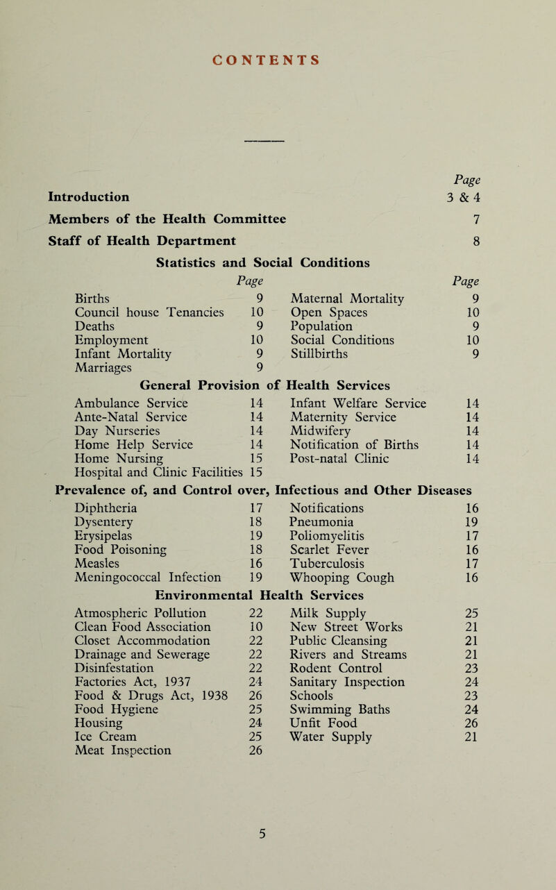 CONTENTS Page Introduction 3 & 4 Members of the Health Committee 7 Staff of Health Department 8 Statistics and Social Conditions Births Page 9 Maternal Mortality Page 9 Council house Tenancies 10 Open Spaces 10 Deaths 9 Population 9 Employment 10 Social Conditions 10 Infant Mortality 9 Stillbirths 9 Marriages 9 General Provision of Health Services Ambulance Service 14 Infant Welfare Service 14 Ante-Natal Service 14 Maternity Service 14 Day Nurseries 14 Midwifery 14 Home Help Service 14 Notification of Births 14 Home Nursing 15 Post-natal Clinic 14 Hospital and Clinic Facilities 15 Prevalence of, and Control over, Infectious and Other Diseases Diphtheria 17 Notifications 16 Dysentery 18 Pneumonia 19 Erysipelas 19 Poliomyelitis 17 Food Poisoning 18 Scarlet Fever 16 Measles 16 Tuberculosis 17 Meningococcal Infection 19 Whooping Cough 16 Environmental Health Services Atmospheric Pollution 22 Milk Supply 25 Clean Food Association 10 New Street Works 21 Closet Accommodation 22 Public Cleansing 21 Drainage and Sewerage 22 Rivers and Streams 21 Disinfestation 22 Rodent Control 23 Factories Act, 1937 24 Sanitary Inspection 24 Food & Drugs Act, 1938 26 Schools 23 Food Hygiene 25 Swimming Baths 24 Housing 24 Unfit Food 26 Ice Cream 25 Water Supply 21 Meat Inspection 26