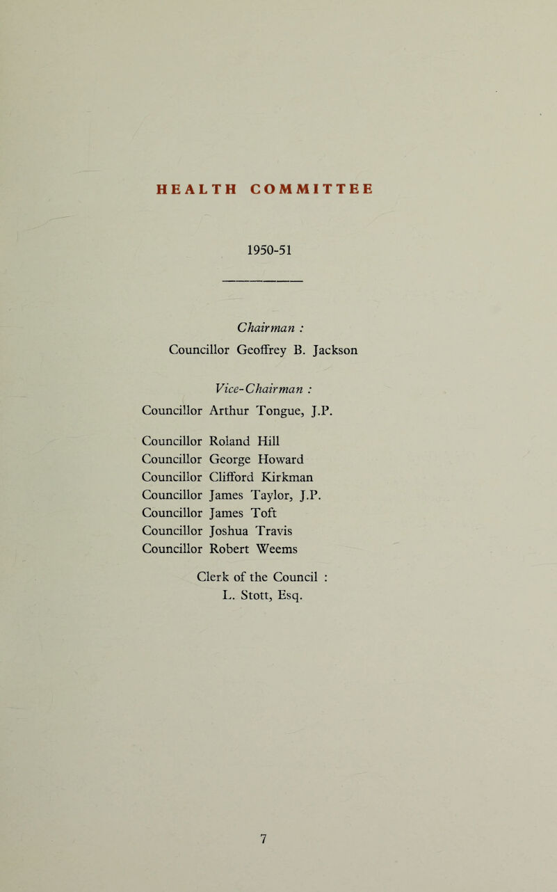 HEALTH COMMITTEE 1950-51 Chairman : Councillor Geoffrey B. Jackson Vice-Chairman : Councillor Arthur Tongue, J.P. Councillor Roland Hill Councillor George Howard Councillor Clifford Kirkman Councillor James Taylor, J.P. Councillor James Toft Councillor Joshua Travis Councillor Robert Weems Clerk of the Council : L. Stott, Esq.