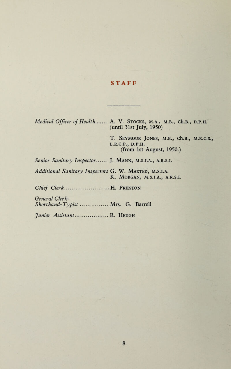 STAFF Medical Officer of Health.... ... A. V. Stocks, m.a., m.b., ch.B., d.p.h. (until 31st July, 1950) T. Seymour Jones, m.b., ch.B., m.r.c.s., L.R.C.P., D.P.H. (from 1st August, 1950.) Senior Sanitary Inspector J. Mann, m.s.i.a., a.r.s.i. Additional Sanitary Inspectors G. W. Maxted, m.s.i.a. K. Morgan, m.s.i.a., a.r.s.i. Chief Clerk — H. Prenton General Clerk- Shorthand-Typist .... Mrs. G. Barrel! Junior Assistant .... R. Heugh