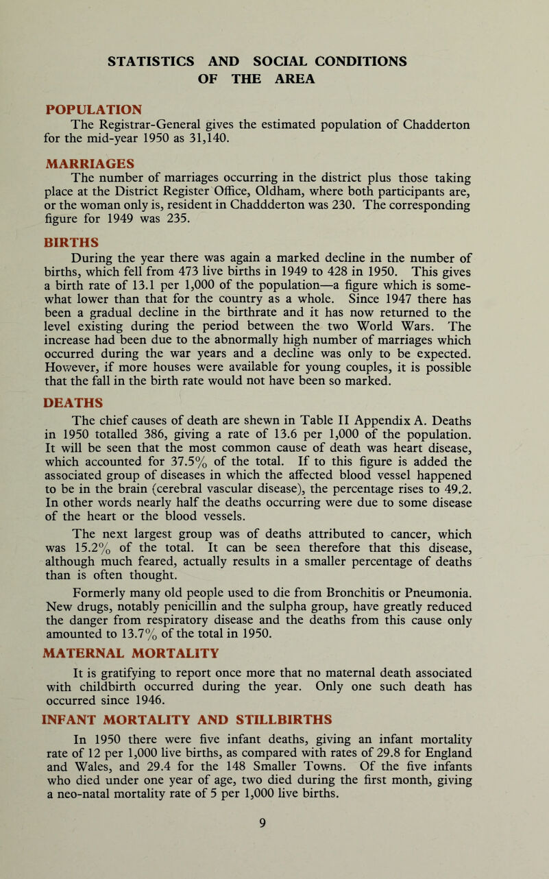 STATISTICS AND SOCIAL CONDITIONS OF THE AREA POPULATION The Registrar-General gives the estimated population of Chadderton for the mid-year 1950 as 31,140. MARRIAGES The number of marriages occurring in the district plus those taking place at the District Register Office, Oldham, where both participants are, or the woman only is, resident in Chaddderton was 230. The corresponding figure for 1949 was 235. BIRTHS During the year there was again a marked decline in the number of births, which fell from 473 live births in 1949 to 428 in 1950. This gives a birth rate of 13.1 per 1,000 of the population—a figure which is some- what lower than that for the country as a whole. Since 1947 there has been a gradual decline in the birthrate and it has now returned to the level existing during the period between the two World Wars. The increase had been due to the abnormally high number of marriages which occurred during the war years and a decline was only to be expected. However, if more houses were available for young couples, it is possible that the fall in the birth rate would not have been so marked. DEATHS The chief causes of death are shewn in Table II Appendix A. Deaths in 1950 totalled 386, giving a rate of 13.6 per 1,000 of the population. It will be seen that the most common cause of death was heart disease, which accounted for 37.5% of the total. If to this figure is added the associated group of diseases in which the affected blood vessel happened to be in the brain (cerebral vascular disease), the percentage rises to 49.2. In other words nearly half the deaths occurring were due to some disease of the heart or the blood vessels. The next largest group was of deaths attributed to cancer, which was 15.2% of the total. It can be seen therefore that this disease, although much feared, actually results in a smaller percentage of deaths than is often thought. Formerly many old people used to die from Bronchitis or Pneumonia. New drugs, notably penicillin and the sulpha group, have greatly reduced the danger from respiratory disease and the deaths from this cause only amounted to 13.7% of the total in 1950. MATERNAL MORTALITY It is gratifying to report once more that no maternal death associated with childbirth occurred during the year. Only one such death has occurred since 1946. INFANT MORTALITY AND STILLBIRTHS In 1950 there were five infant deaths, giving an infant mortality rate of 12 per 1,000 live births, as compared with rates of 29.8 for England and Wales, and 29.4 for the 148 Smaller Towns. Of the five infants who died under one year of age, two died during the first month, giving a neo-natal mortality rate of 5 per 1,000 live births.