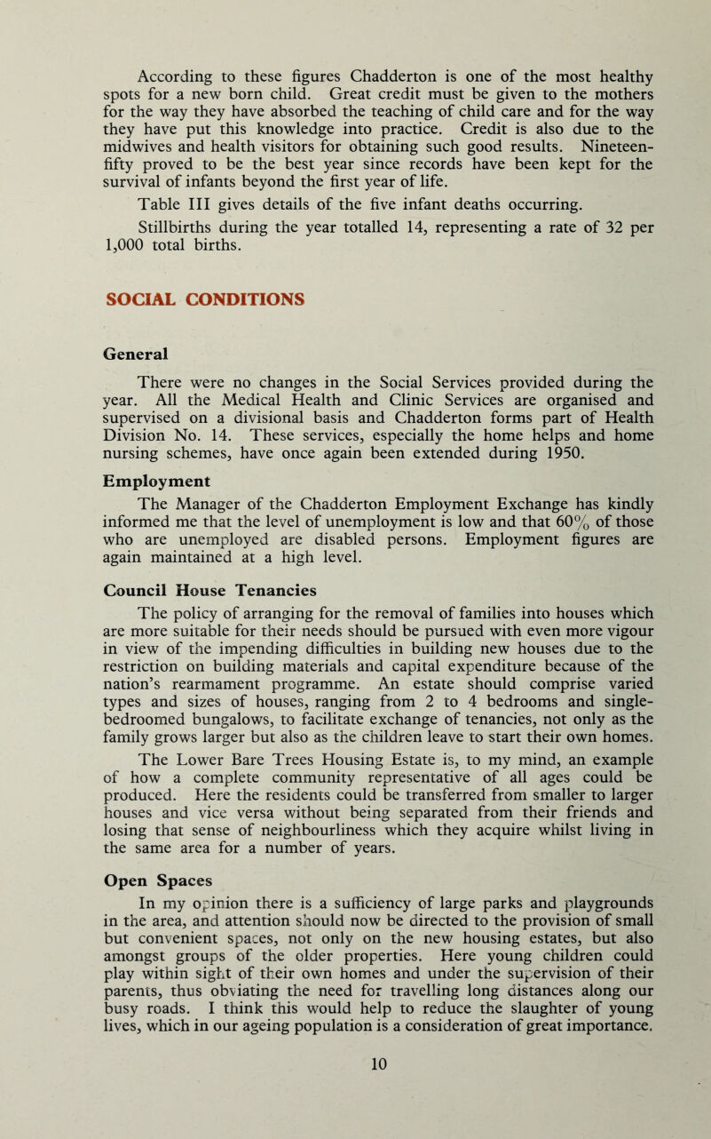 According to these figures Chadderton is one of the most healthy spots for a new born child. Great credit must be given to the mothers for the way they have absorbed the teaching of child care and for the way they have put this knowledge into practice. Credit is also due to the midwives and health visitors for obtaining such good results. Nineteen- fifty proved to be the best year since records have been kept for the survival of infants beyond the first year of life. Table III gives details of the five infant deaths occurring. Stillbirths during the year totalled 14, representing a rate of 32 per 1,000 total births. SOCIAL CONDITIONS General There were no changes in the Social Services provided during the year. All the Medical Health and Clinic Services are organised and supervised on a divisional basis and Chadderton forms part of Health Division No. 14. These services, especially the home helps and home nursing schemes, have once again been extended during 1950. Employment The Manager of the Chadderton Employment Exchange has kindly informed me that the level of unemployment is low and that 60% of those who are unemployed are disabled persons. Employment figures are again maintained at a high level. Council House Tenancies The policy of arranging for the removal of families into houses which are more suitable for their needs should be pursued with even more vigour in view of the impending difficulties in building new houses due to the restriction on building materials and capital expenditure because of the nation’s rearmament programme. An estate should comprise varied types and sizes of houses, ranging from 2 to 4 bedrooms and single- bedroomed bungalows, to facilitate exchange of tenancies, not only as the family grows larger but also as the children leave to start their own homes. The Lower Bare Trees Housing Estate is, to my mind, an example of how a complete community representative of all ages could be produced. Here the residents could be transferred from smaller to larger houses and vice versa without being separated from their friends and losing that sense of neighbourliness which they acquire whilst living in the same area for a number of years. Open Spaces In my opinion there is a sufficiency of large parks and playgrounds in the area, and attention should now be directed to the provision of small but convenient spaces, not only on the new housing estates, but also amongst groups of the older properties. Here young children could play within sight of their own homes and under the supervision of their parents, thus obviating the need for travelling long distances along our busy roads. I think this would help to reduce the slaughter of young lives, which in our ageing population is a consideration of great importance.