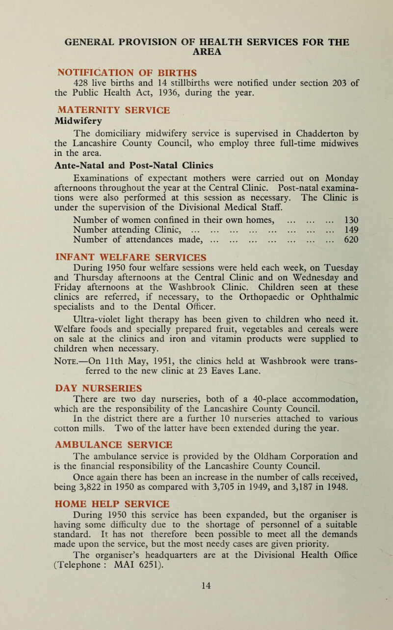 GENERAL PROVISION OF HEALTH SERVICES FOR THE AREA NOTIFICATION OF BIRTHS 428 live births and 14 stillbirths were notified under section 203 of the Public Health Act, 1936, during the year. MATERNITY SERVICE Midwifery The domiciliary midwifery service is supervised in Chadderton by the Lancashire County Council, who employ three full-time midwives in the area. Ante-Natal and Post-Natal Clinics Examinations of expectant mothers were carried out on Monday afternoons throughout the year at the Central Clinic. Post-natal examina- tions were also performed at this session as necessary. The Clinic is under the supervision of the Divisional Medical Staff. Number of women confined in their own homes, 130 Number attending Clinic, 149 Number of attendances made, 620 INFANT WELFARE SERVICES During 1950 four welfare sessions were held each week, on Tuesday and Thursday afternoons at the Central Clinic and on Wednesday and Friday afternoons at the Washbrook Clinic. Children seen at these clinics are referred, if necessary, to the Orthopaedic or Ophthalmic specialists and to the Dental Officer. Ultra-violet light therapy has been given to children who need it. Welfare foods and specially prepared fruit, vegetables and cereals were on sale at the clinics and iron and vitamin products were supplied to children when necessary. Note.—On 11th May, 1951, the clinics held at Washbrook were trans- ferred to the new clinic at 23 Eaves Lane. DAY NURSERIES There are two day nurseries, both of a 40-place accommodation, which are the responsibility of the Lancashire County Council. In the district there are a further 10 nurseries attached to various cotton mills. Two of the latter have been extended during the year. AMBULANCE SERVICE The ambulance service is provided by the Oldham Corporation and is the financial responsibility of the Lancashire County Council. Once again there has been an increase in the number of calls received, being 3,822 in 1950 as compared with 3,705 in 1949, and 3,187 in 1948. HOME HELP SERVICE During 1950 this service has been expanded, but the organiser is having some difficulty due to the shortage of personnel of a suitable standard. It has not therefore been possible to meet all the demands made upon the service, but the most needy cases are given priority. The organiser’s headquarters are at the Divisional Health Office (Telephone : MAI 6251).