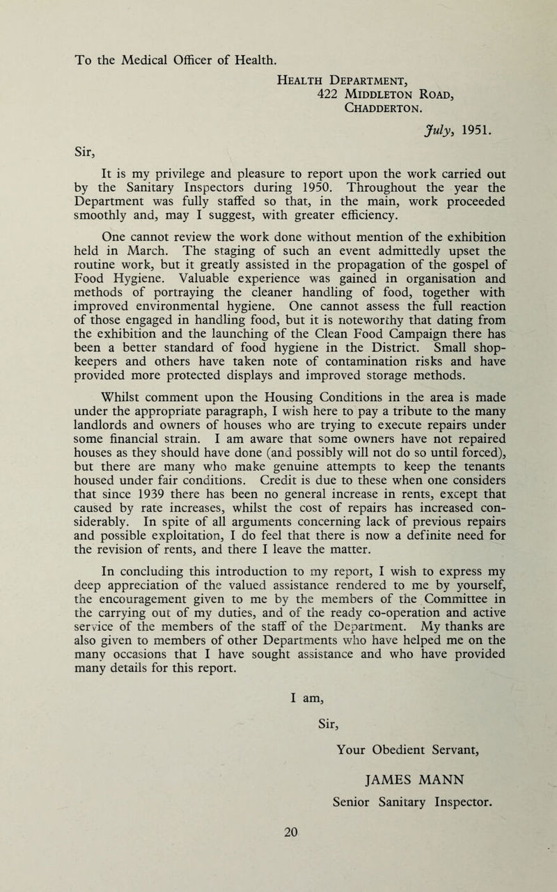 To the Medical Officer of Health. Health Department, 422 Middleton Road, Chadderton. July, 1951. Sir, It is my privilege and pleasure to report upon the work carried out by the Sanitary Inspectors during 1950. Throughout the year the Department was fully staffed so that, in the main, work proceeded smoothly and, may I suggest, with greater efficiency. One cannot review the work done without mention of the exhibition held in March. The staging of such an event admittedly upset the routine work, but it greatly assisted in the propagation of the gospel of Food Hygiene. Valuable experience was gained in organisation and methods of portraying the cleaner handling of food, together with improved environmental hygiene. One cannot assess the full reaction of those engaged in handling food, but it is noteworthy that dating from the exhibition and the launching of the Clean Food Campaign there has been a better standard of food hygiene in the District. Small shop- keepers and others have taken note of contamination risks and have provided more protected displays and improved storage methods. Whilst comment upon the Housing Conditions in the area is made under the appropriate paragraph, I wish here to pay a tribute to the many landlords and owners of houses who are trying to execute repairs under some financial strain. I am aware that some owners have not repaired houses as they should have done (and possibly will not do so until forced), but there are many who make genuine attempts to keep the tenants housed under fair conditions. Credit is due to these when one considers that since 1939 there has been no general increase in rents, except that caused by rate increases, whilst the cost of repairs has increased con- siderably. In spite of all arguments concerning lack of previous repairs and possible exploitation, I do feel that there is now a definite need for the revision of rents, and there I leave the matter. In concluding this introduction to my report, I wish to express my deep appreciation of the valued assistance rendered to me by yourself, the encouragement given to me by the members of the Committee in the carrying out of my duties, and of the ready co-operation and active service of the members of the staff of the Department. My thanks are also given to members of other Departments who have helped me on the many occasions that I have sought assistance and who have provided many details for this report. I am. Sir, Your Obedient Servant, 20 JAMES MANN Senior Sanitary Inspector.