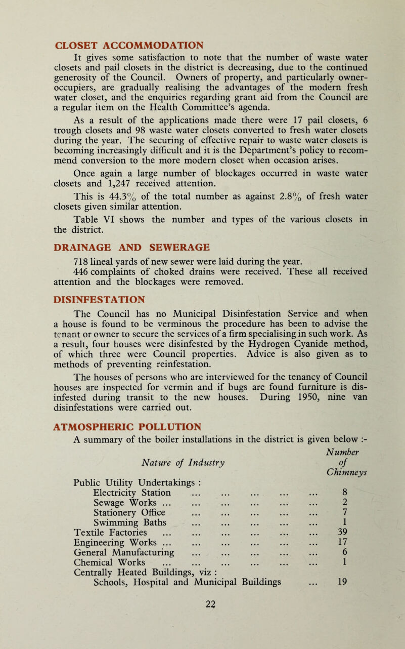 CLOSET ACCOMMODATION It gives some satisfaction to note that the number of waste water closets and pail closets in the district is decreasing, due to the continued generosity of the Council. Owners of property, and particularly owner- occupiers, are gradually realising the advantages of the modern fresh water closet, and the enquiries regarding grant aid from the Council are a regular item on the Health Committee’s agenda. As a result of the applications made there were 17 pail closets, 6 trough closets and 98 waste water closets converted to fresh water closets during the year. The securing of effective repair to waste water closets is becoming increasingly difficult and it is the Department’s policy to recom- mend conversion to the more modern closet when occasion arises. Once again a large number of blockages occurred in waste water closets and 1,247 received attention. This is 44.3% of the total number as against 2.8% of fresh water closets given similar attention. Table VI shows the number and types of the various closets in the district. DRAINAGE AND SEWERAGE 718 lineal yards of new sewer were laid during the year. 446 complaints of choked drains were received. These all received attention and the blockages were removed. DISINFESTATION The Council has no Municipal Disinfestation Service and when a house is found to be verminous the procedure has been to advise the tenant or owner to secure the services of a firm specialising in such work. As a result, four houses were disinfested by the Hydrogen Cyanide method, of which three were Council properties. Advice is also given as to methods of preventing reinfestation. The houses of persons who are interviewed for the tenancy of Council houses are inspected for vermin and if bugs are found furniture is dis- infested during transit to the new houses. During 1950, nine van disinfestations were carried out. ATMOSPHERIC POLLUTION A summary of the boiler installations in the district is given below :- Nature of Industry Number of Public Utility Undertakings : Electricity Station Chimneys 8 Sewage Works ... 2 Stationery Office 7 Swimming Baths 1 Textile Factories 39 Engineering Works 17 General Manufacturing 6 Chemical Works 1 Centrally Heated Buildings, viz : Schools, Hospital and Municipal Buildings 19
