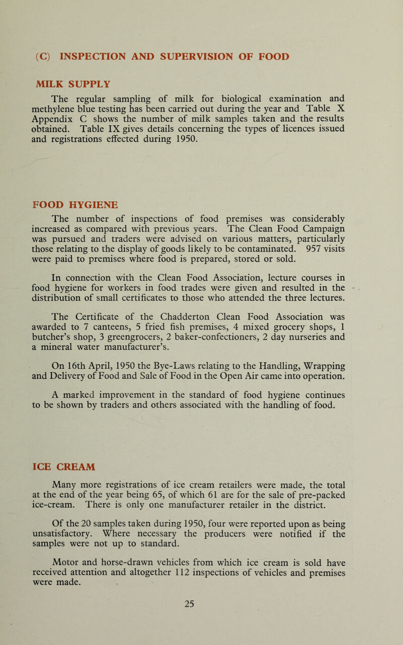 (C) INSPECTION AND SUPERVISION OF FOOD MILK SUPPLY The regular sampling of milk for biological examination and methylene blue testing has been carried out during the year and Table X Appendix C shows the number of milk samples taken and the results obtained. Table IX gives details concerning the types of licences issued and registrations eifected during 1950. FOOD HYGIENE The number of inspections of food premises was considerably increased as compared with previous years. The Clean Food Campaign was pursued and traders were advised on various matters, particularly those relating to the display of goods likely to be contaminated. 957 visits were paid to premises where food is prepared, stored or sold. In connection with the Clean Food Association, lecture courses in food hygiene for workers in food trades were given and resulted in the distribution of small certificates to those who attended the three lectures. The Certificate of the Chadderton Clean Food Association was awarded to 7 canteens, 5 fried fish premises, 4 mixed grocery shops, 1 butcher’s shop, 3 greengrocers, 2 baker-confectioners, 2 day nurseries and a mineral water manufacturer’s. On 16th April, 1950 the Bye-Laws relating to the Handling, Wrapping and Delivery of Food and Sale of Food in the Open Air came into operation. A marked improvement in the standard of food hygiene continues to be shown by traders and others associated with the handling of food. ICE CREAM Many more registrations of ice cream retailers were made, the total at the end of the year being 65, of which 61 are for the sale of pre-packed ice-cream. There is only one manufacturer retailer in the district. Of the 20 samples taken during 1950, four were reported upon as being unsatisfactory. Where necessary the producers were notified if the samples were not up to standard. Motor and horse-drawn vehicles from which ice cream is sold have received attention and altogether 112 inspections of vehicles and premises were made.