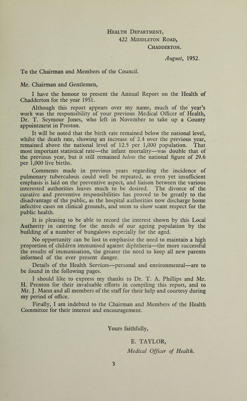 Health Department, 422 Middleton Road, Chadderton. August, 1952. To the Chairman and Members of the Council. Mr. Chairman and Gentlemen, I have the honour to present the Annual Report on the Health of Chadderton for the year 1951. Although this report appears over my name, much of the year’s work was the responsibility of your previous Medical Officer of Health, Dr. T. Seymour Jones, who left in November to take up a County appointment in Preston. It will be noted that the birth rate remained below the national level, whilst the death rate, showing an increase of 2.4 over the previous year, remained above the national level of 12.5 per 1,000 population. That most important statistical rate—the infant mortality—was double that of the previous year, but it still remained below the national figure of 29.6 per 1,000 live births. Comments made in previous years regarding the incidence of pulmonary tuberculosis could well be repeated, as even yet insufficient emphasis is laid on the preventive aspect, and liaison between the various interested authorities leaves much to be desired. The divorce of the curative and preventive responsibilities has proved to be greatly to the disadvantage of the public, as the hospital authorities now discharge home infective cases on clinical grounds, and seem to show scant respect for the public health. It is pleasing to be able to record the interest shown by this Local Authority in catering for the needs of our ageing population by the building of a number of bungalows especially for the aged. No opportunity can be lost to emphasise the need to maintain a high proportion of children immunised against diphtheria—the more successful the results of immunisation, the greater the need to keep all new parents informed of the ever present danger. Details of the Health Services—personal and environmental—are to be found in the following pages. I should like to express my thanks to Dr. T. A. Phillips and Mr. H. Prenton for their invaluable efforts in compiling this report, and to Mr. J. Mann and all members of the staff for their help and courtesy during my period of office. Finally, I am indebted to the Chairman and Members of the Health Committee for their interest and encouragement. Yours faithfully. 3 E. TAYLOR, Medical Officer of Health.