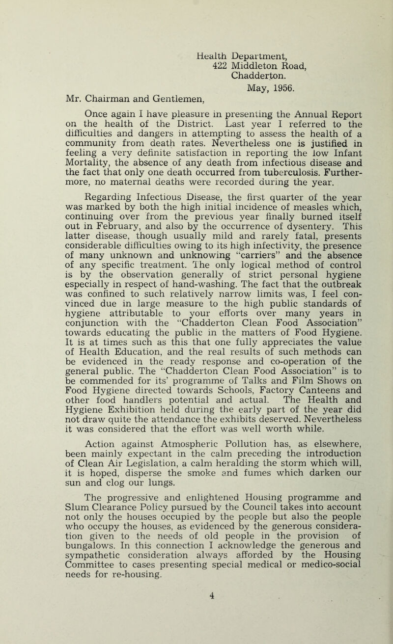 Health Department, 422 Middleton Road, Chadderton. May, 1956. Mr. Chairman and Gentlemen, Once again I have pleasure in presenting the Annual Report on the health of the District. Last year I referred to the difficulties and dangers in attempting to assess the health of a community from death rates. Nevertheless one is justified in feeling a very definite satisfaction in reporting the low Infant Mortality, the absence of any death from infectious disease and the fact that only one death occurred from tuberculosis. Further- more, no maternal deaths were recorded during the year. Regarding Infectious Disease, the first quarter of the year was marked by both the high initial incidence of measles which, continuing over from the previous year finally burned itself out in February, and also by the occurrence of dysentery. This latter disease, though usually mild and rarely fatal, presents considerable difficulties owing to its high infectivity, the presence of many unknown and unknowing “carriers” and the absence of any specific treatment. The only logical method of control is by the observation generally of strict personal hygiene especially in respect of hand-washing. The fact that the outbreak was confined to such relatively narrow limits was, I feel con- vinced due in large measure to the high public standards of hygiene attributable to your efforts over many years in conjunction with the “Chadderton Clean Food Association” towards educating the public in the matters of Food Hygiene. It is at times such as this that one fully appreciates the value of Health Education, and the real results of such methods can be evidenced in the ready response and co-operation of the general public. The “Chadderton Clean Food Association” is to be commended for its’ programme of Talks and Film Shows on Food Hygiene directed towards Schools, Factory Canteens and other food handlers potential and actual. The Health and Hygiene Exhibition held during the early part of the year did not draw quite the attendance the exhibits deserved. Nevertheless it was considered that the effort was well worth while. Action against Atmospheric Pollution has, as elsewhere, been mainly expectant in the calm preceding the introduction of Clean Air Legislation, a calm heralding the storm which will, it is hoped, disperse the smoke and fumes which darken our sun and clog our lungs. The progressive and enlightened Housing programme and Slum Clearance Policy pursued by the Council takes into account not only the houses occupied by the people but also the people who occupy the houses, as evidenced by the generous considera- tion given to the needs of old people in the provision of bungalows. In this connection I acknowledge the generous and sympathetic consideration always afforded by the Housing Committee to cases presenting special medical or medico-social needs for re-housing.