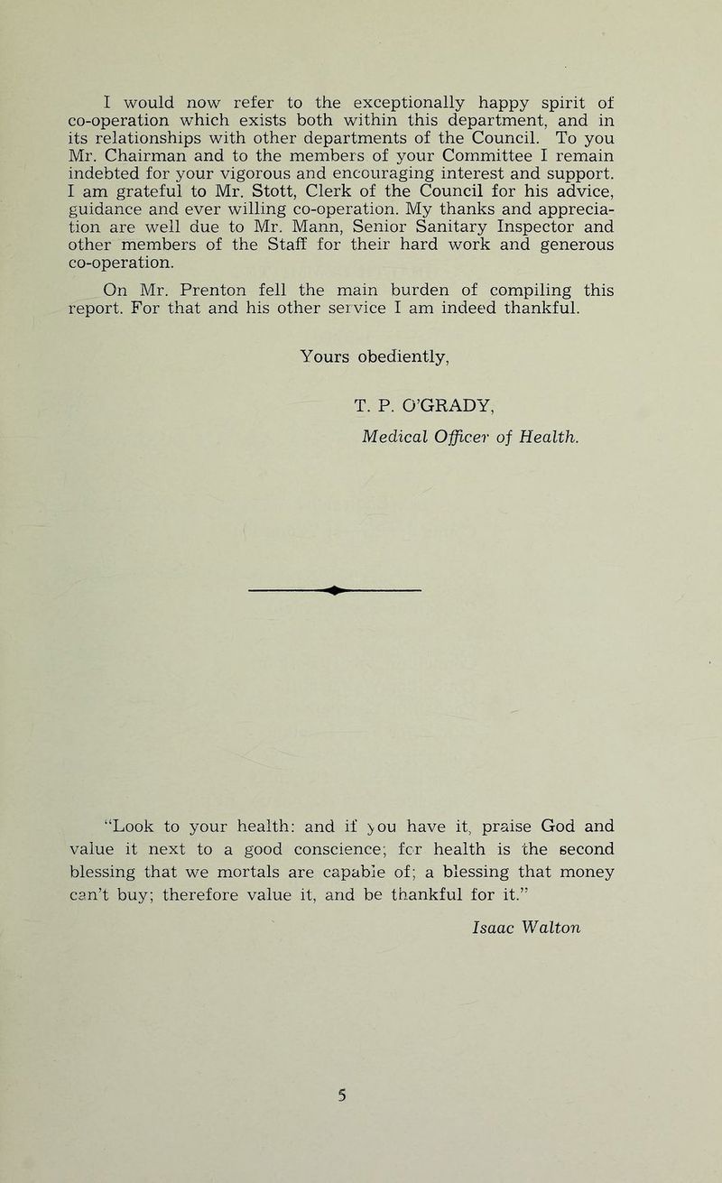 I would now refer to the exceptionally happy spirit of co-operation which exists both whthin this department, and in its relationships with other departments of the Council. To you Mr. Chairman and to the members of your Committee I remain indebted for your vigorous and encouraging interest and support. I am grateful to Mr. Stott, Clerk of the Council for his advice, guidance and ever willing co-operation. My thanks and apprecia- tion are well due to Mr. Mann, Senior Sanitary Inspector and other members of the Staff for their hard work and generous co-operation. On Mr. Prenton fell the main burden of compiling this report. For that and his other service I am indeed thankful. Yours obediently, T. P. O’GRADY, Medical Officer of Health. “Look to your health: and if >ou have it, praise God and value it next to a good conscience; for health is the second blessing that we mortals are capable of; a blessing that money can’t buy; therefore value it, and be thankful for it.” Isaac Walton
