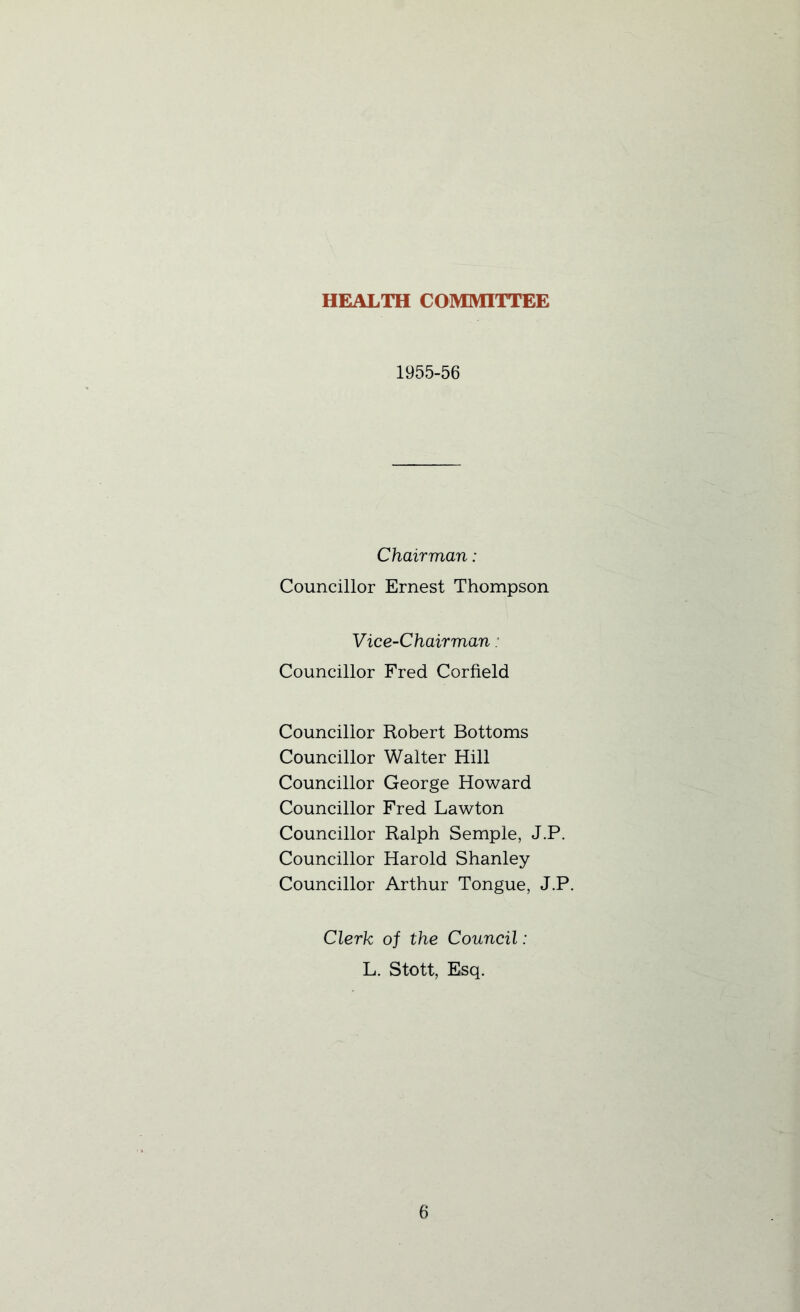 HEALTH COMMITTEE 1955-56 Chairman: Councillor Ernest Thompson Vice-Chairman: Councillor Fred Corfield Councillor Robert Bottoms Councillor Walter Hill Councillor George Howard Councillor Fred Lawton Councillor Ralph Semple, J.P. Councillor Harold Shanley Councillor Arthur Tongue, J.P. Clerk of the Council: L. Stott, Esq.