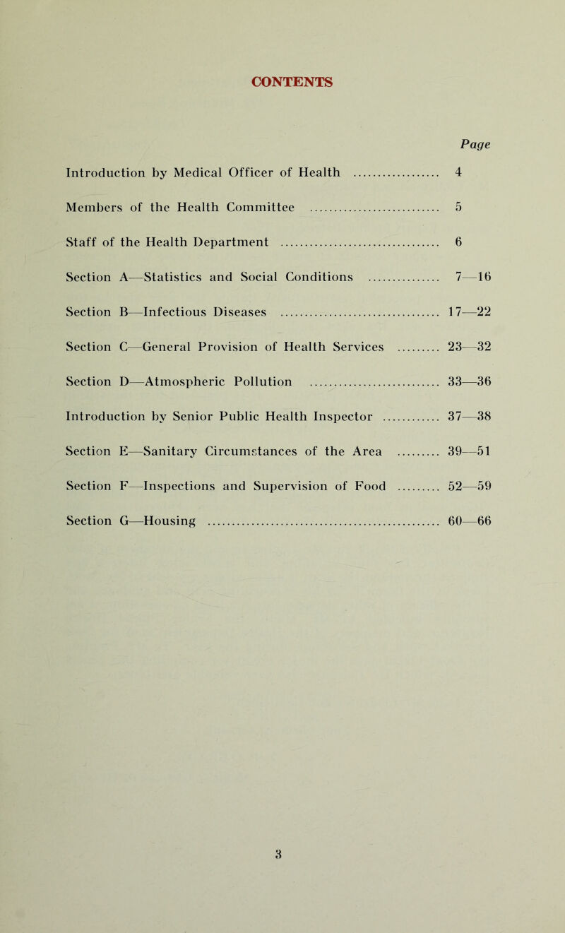 CONTENTS Page Introduction by Medical Officer of Health 4 Members of the Health Committee 5 Staff of the Health Department 6 Section A—Statistics and Social Conditions 7—16 Section B—Infectious Diseases 17^—22 Section C—General Provision of Health Services 23—32 Section D—Atmospheric Pollution 33—36 Introduction by Senior Public Health Inspector 37—38 Section E—Sanitary Circumstances of the Area 39—51 Section F—Inspections and Supervision of Food 52—59 Section G—Housing 60—66