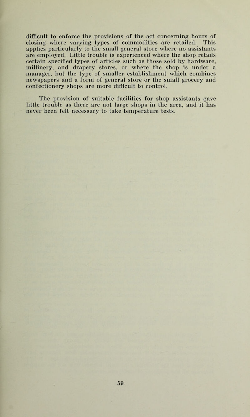 difficult to enforce the provisions of the act concerning hours of closing where varying types of commodities are retailed. This applies particularly to the small general store where no assistants are employed. Little trouble is experienced where the shop retails certain specified types of articles such as those sold by hardware, millinery, and drapery stores, or where the shop is under a manager, but the type of smaller establishment which combines newspapers and a form of general store or the small grocery and confectionery shops are more difficult to control. The provision of suitable facilities for shop assistants gave little trouble as there are not large shops in the area, and it has never been felt necessary to take temperature tests.