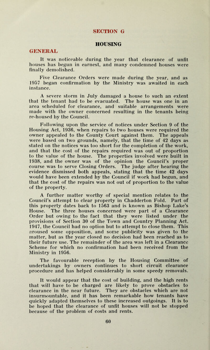 SECTION G HOUSING GENERAL It was noticeable during the year that clearance of unfit houses has begun in earnest, and many condemned houses were finally demolished. Five Clearance Orders were made during the year, and as 1957 began confirmation by the Ministry was awaited in each instance. A severe storm in July damaged a house to such an extent that the tenant had to be evacuated. Tbe house was one in an area scheduled for clearance, and suitable arrangements were made with the owner concerned resulting in the tenants being re-housed by the Council. Following upon the service of notices under Section 9 of the Housing Act, 1936, when repairs to two houses were required the owner appealed to the County Court against them. The appeals were based on two grounds, namely, that the time of 42 days as stated on the notices was too short for the completion of the work, and that the cost of the repairs required was out of proportion to the value of the house. The properties involved were built in 1938, and the owner was of the opinion the Council’s proper course was to serve Closing Orders. The judge after hearing the evidence dismissed both appeals, stating that the time 42 days would have been extended by the Council if work had begun, and that the cost of the repairs was not out of proportion to the value of the property. A further matter worthy of special mention relates to the Council’s attempt to clear property in Chadderton Fold. Part of this property dates back to 1563 and is known as Bishop Lake’s House. The three houses concerned were part of a Clearance Order but owing to the fact that they were listed under the provisions of Section 30 of the Town and Country Planning Act, 1947, the Council had no option hut to attempt to close them. This aroused some opposition, and some publicity was given to the matter, hut as the year closed no decision had been reached as to their future use. The remainder of the area was left in a Clearance Scheme for which no confirmation had been received from the Ministry in 1956. The favourable reception by the Housing Committee of undertakings by owners continues to short circuit clearance procedure and has helped considerably in some speedy removals. It would appear that the cost of building, and the high rents that will have to be charged are likely to prove obstacles to clearance in the near future. They are obstacles which are not insurrruountable, and it has been remarkable how tenants have quickly adapted themselves to these increased outgoings. It is to he hoped that the clearance of unfit houses will not be stopped because of the problem of costs and rents.