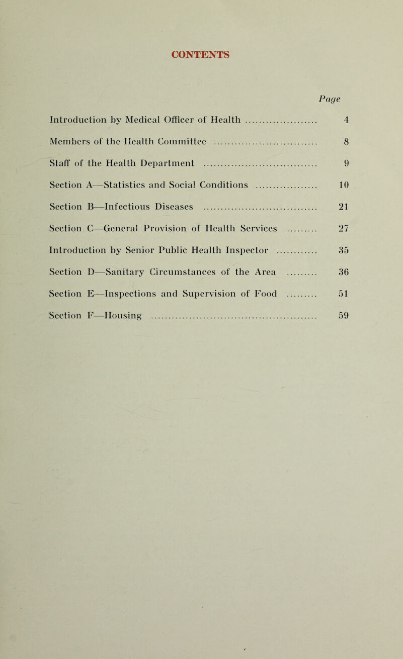 CONTENTS Page Introduction by Medical Officer of Health 4 Members of the Health Committee 8 Staff of the Health Department 9 Section A—Statistics and Social Conditions 10 Section B—Infectious Diseases 21 Section C—General Provision of Health Services 27 Introduction by Senior Public Health Inspector 35 Section D—Sanitary Circumstances of the Area 36 Section E—Inspections and Supervision of Food 51 Section F—Housing 59