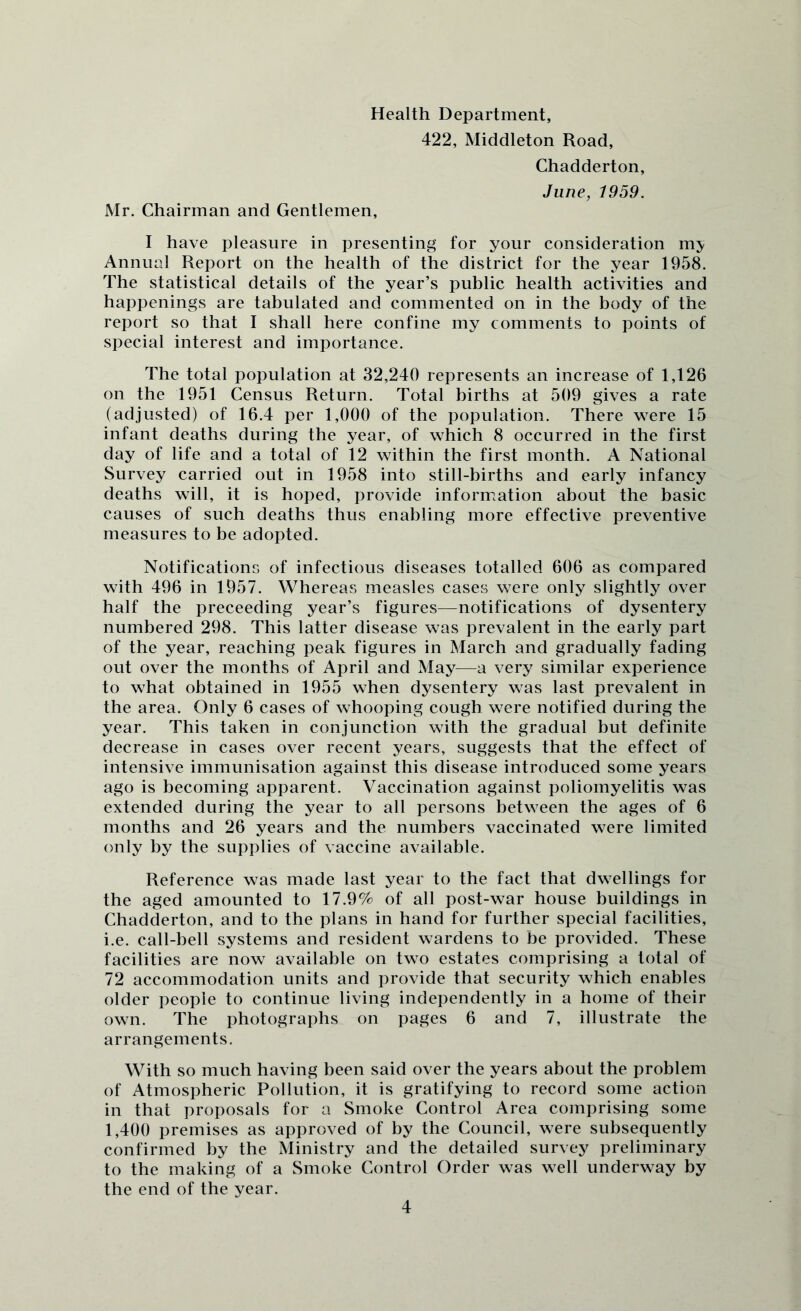 Health Department, 422, Middleton Road, Chadderton, June, 1959. Mr. Chairman and Gentlemen, t have pleasure in presenting for your consideration my Annual Report on the health of the district for the year 1958. The statistical details of the year’s public health activities and happenings are tabulated and commented on in the body of the report so that I shall here confine my comments to points of special interest and importance. The total population at 82,240 represents an increase of 1,126 on the 1951 Census Return. Total births at 509 gives a rate (adjusted) of 16.4 per 1,000 of the population. There were 15 infant deaths during the year, of which 8 occurred in the first day of life and a total of 12 within the first month. A National Survey carried out in 1958 into still-births and early infancy deaths will, it is hoped, provide information about the basic causes of such deaths thus enabling more effective preventive measures to be adopted. Notifications of infectious diseases totalled 606 as compared with 496 in 1957. Whereas measles cases were only slightly over half the preceeding year’s figures—notifications of dysentery numbered 298. This latter disease was prevalent in the early part of the year, reaching peak figures in March and gradually fading out over the months of April and May—a very similar experience to what obtained in 1955 when dysentery was last prevalent in the area. Only 6 cases of whooping cough were notified during the year. This taken in conjunction with the gradual but definite decrease in cases over recent years, suggests that the effect of intensive immunisation against this disease introduced some years ago is becoming apparent. Vaccination against poliomyelitis was extended during the year to all persons between the ages of 6 months and 26 years and the numbers vaccinated were limited only by the supplies of vaccine available. Reference was made last year to the fact that dwellings for the aged amounted to 17.9% of all post-war house buildings in Chadderton, and to the plans in hand for further special facilities, i.e. call-bell systems and resident wardens to be provided. These facilities are now available on two estates comprising a total of 72 accommodation units and provide that security which enables older people to continue living independently in a home of their own. The photographs on pages 6 and 7, illustrate the arrangements. With so much having been said over the years about the problem of Atmospheric Pollution, it is gratifying to record some action in that proposals for a Smoke Control Area comprising some 1,400 premises as approved of by the Council, were subsequently confirmed by the Ministry and the detailed survey preliminary to the making of a Smoke Control Order was well underway by the end of the year.