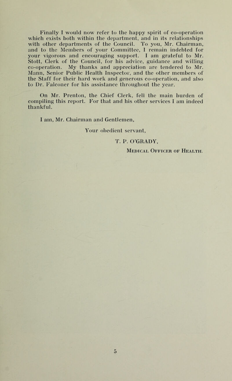 Finally I would now refer to the happy spirit of co-operation which exists both within the department, and in its relationships with other departments of the Council. To you, Mr. Chairman, and to the Members of your Committee, I remain indebted for your vigorous and encouraging support. I am grateful to Mr. Stott, Clerk of the Council, for his advice, guidance and willing co-operation. My thanks and appreciation are tendered to Mr. Mann, Senior Public Health Inspector, and the other members of the Staff for their hard work and generous co-operation, and also to Dr. Falconer for his assistance throughout the year. On Mr. Prenton, the Chief Clerk, fell the main burden of compiling this report. For that and his other services I am indeed thankful. I am, Mr. Chairman and Gentlemen, Your obedient servant, T. P. O’GRADY, Medical Officer of Health.