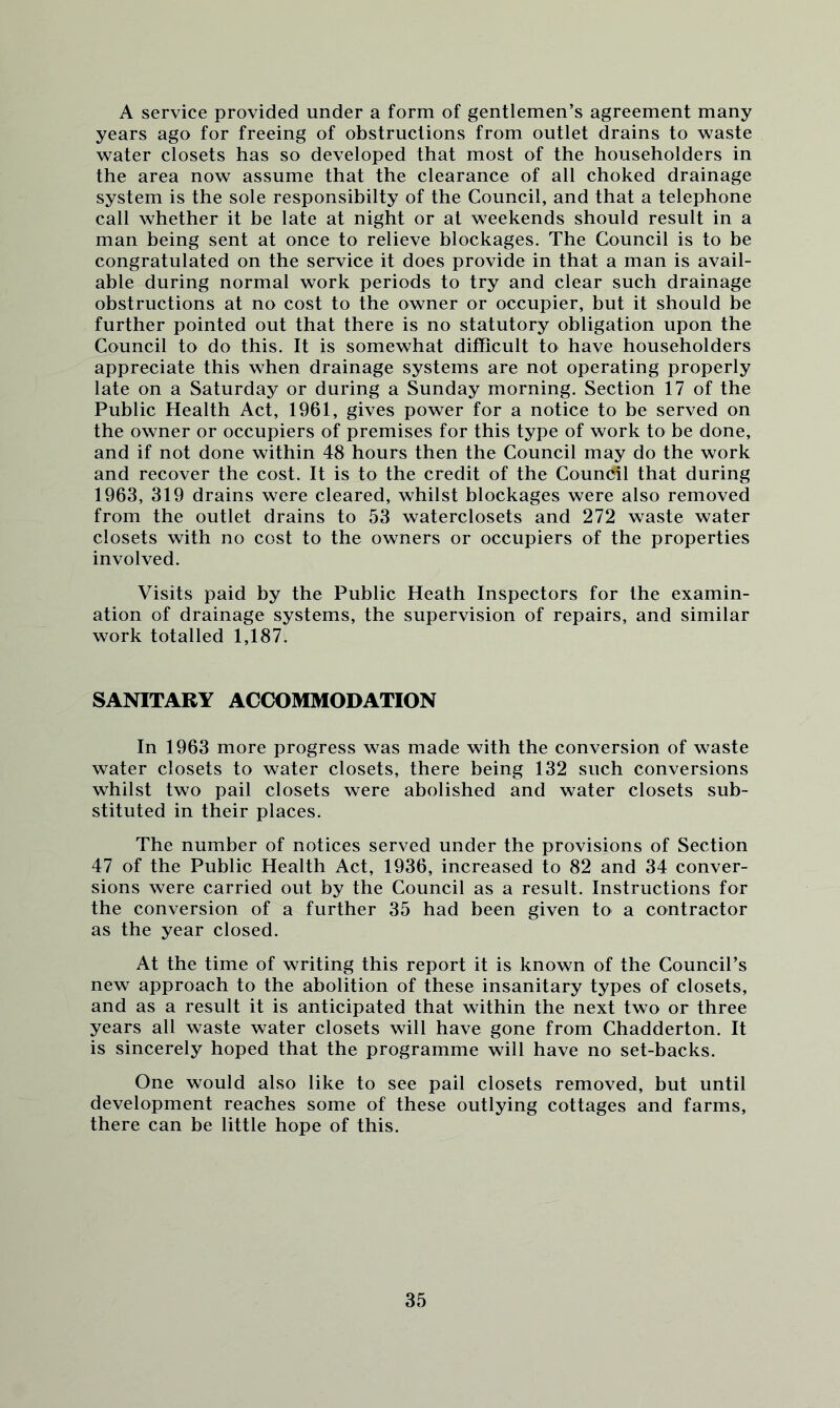 A service provided under a form of gentlemen’s agreement many years ago for freeing of obstructions from outlet drains to waste water closets has so developed that most of the householders in the area now assume that the clearance of all choked drainage system is the sole responsibilty of the Council, and that a telephone call whether it be late at night or at weekends should result in a man being sent at once to relieve blockages. The Council is to be congratulated on the service it does provide in that a man is avail- able during normal work periods to try and clear such drainage obstructions at no cost to the owner or occupier, but it should he further pointed out that there is no statutory obligation upon the Council to do this. It is somewhat difficult to have householders appreciate this when drainage systems are not operating properly late on a Saturday or during a Sunday morning. Section 17 of the Public Health Act, 1961, gives power for a notice to be served on the owner or occupiers of premises for this type of work to be done, and if not done within 48 hours then the Council may do the work and recover the cost. It is to the credit of the Council that during 1963, 319 drains were cleared, whilst blockages were also removed from the outlet drains to 53 waterclosets and 272 waste water closets with no cost to the owners or occupiers of the properties involved. Visits paid by the Public Heath Inspectors for the examin- ation of drainage systems, the supervision of repairs, and similar work totalled 1,187. SANITARY ACCOMMODATION In 1963 more progress was made with the conversion of waste water closets to water closets, there being 132 such conversions whilst two pail closets were abolished and water closets sub- stituted in their places. The number of notices served under the provisions of Section 47 of the Public Health Act, 1936, increased to 82 and 34 conver- sions were carried out by the Council as a result. Instructions for the conversion of a further 35 had been given to a contractor as the year closed. At the time of writing this report it is known of the Council’s new approach to the abolition of these insanitary types of closets, and as a result it is anticipated that within the next two or three years all waste water closets will have gone from Chadderton. It is sincerely hoped that the programme will have no set-backs. One would also like to see pail closets removed, but until development reaches some of these outlying cottages and farms, there can be little hope of this.
