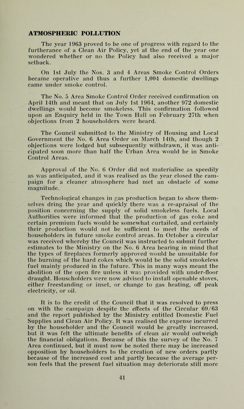 ATMOSPHERIC POLLUTION The year 1963' proved to be one of progress with regard to the furtherance of a Clean Air Policy, yet at the end of the year one wondered whether or no the Policy had also received a major setback. On 1st July the Nos. 3 and 4 Areas Smoke Control Orders became operative and thus a further 1,004 domestic dwellings came under smoke control. The No. 5 Area Smoke Control Order received confirmation on April 14th and meant that on July 1st 1964, another 972 domestic dwellings would become smokeless. This confirmation followed upon an Enquiry held in the Town Hall on February 27th when objections from 2 householders were heard. The Council submitted to the Ministry of Housing and Local Government the No. 6 Area Order on March 14th, and though 2 objections were lodged but subsequently withdrawn, it was anti- cipated soon more than half the Urban Area would be in Smoke Control Areas. Approval of the No. 6 Order did not materialise as speedily as was anticipated, and it was realised as the year closed the cam- paign for a cleaner atmosphere had met an obstacle of some magnitude. Technological changes in gas production began to show them- selves dring the year and quickly there was a re-apraisal of the position concerning the supply of solid smokeless fuels. Local Authorities were informed that the production of gas coke and certain premium fuels would be somewhat curtailed, and certainly their production would not be sufficient to meet the needs of householders in future smoke control areas. In October a circular was received whereby the Council was instructed to submit further estimates to the Ministry on the No. 6 Area bearing in mind that the types of fireplaces formerly approved would be unsuitable for the burning of the hard cokes which would be the solid smokeless fuel mainly produced in the future. This in many ways meant the abolition of the open fire unless it was provided with under-floor draught. Householders were now advised to install openable stoves, either freestanding or inset, or change to gas heating, off peak electricity, or oil. It is to the credit of the Council that it was resolved to press on with the campaign despite the effects of the Circular 69/63 and the report published by the Ministry entitled Domestic Fuel Supplies and Clean Air Policy. It was realised the expense incurred by the householder and the Council would be greatly increased, but it was felt the ultimate benefits of clean air would outweigh the financial obligations. Because of this the survey of the No. 7 Area continued, but it must now be noted there may be increased opposition by householders to the creation of new orders partly because of the increased cost and partly because the average per- son feels that the present fuel situation may deteriorate still more