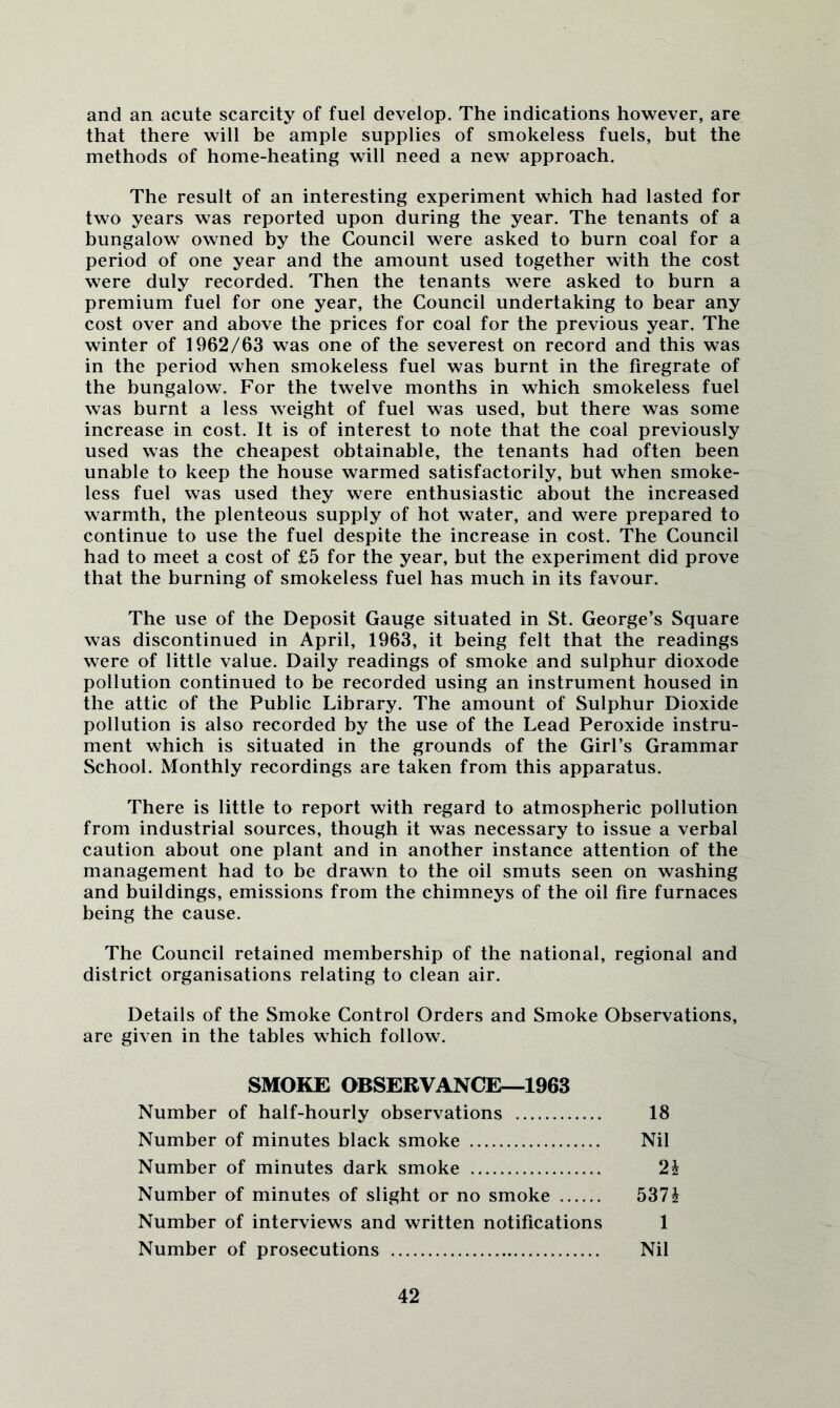 and an acute scarcity of fuel develop. The indications however, are that there will be ample supplies of smokeless fuels, but the methods of home-heating will need a new approach. The result of an interesting experiment which had lasted for two years was reported upon during the year. The tenants of a bungalow owned by the Council were asked to burn coal for a period of one year and the amount used together with the cost were duly recorded. Then the tenants were asked to burn a premium fuel for one year, the Council undertaking to bear any cost over and above the prices for coal for the previous year. The winter of 1962/63 was one of the severest on record and this was in the period when smokeless fuel was burnt in the firegrate of the bungalow. For the twelve months in which smokeless fuel was burnt a less weight of fuel was used, but there was some increase in cost. It is of interest to note that the coal previously used was the cheapest obtainable, the tenants had often been unable to keep the house warmed satisfactorily, but when smoke- less fuel was used they were enthusiastic about the increased warmth, the plenteous supply of hot water, and were prepared to continue to use the fuel despite the increase in cost. The Council had to meet a cost of £5 for the year, but the experiment did prove that the burning of smokeless fuel has much in its favour. The use of the Deposit Gauge situated in St. George’s Square was discontinued in April, 1963, it being felt that the readings were of little value. Daily readings of smoke and sulphur dioxode pollution continued to be recorded using an instrument housed in the attic of the Public Library. The amount of Sulphur Dioxide pollution is also recorded by the use of the Lead Peroxide instru- ment which is situated in the grounds of the Girl’s Grammar School. Monthly recordings are taken from this apparatus. There is little to report with regard to atmospheric pollution from industrial sources, though it was necessary to issue a verbal caution about one plant and in another instance attention of the management had to be drawn to the oil smuts seen on washing and buildings, emissions from the chimneys of the oil fire furnaces being the cause. The Council retained membership of the national, regional and district organisations relating to clean air. Details of the Smoke Control Orders and Smoke Observations, are given in the tables which follow. SMOKE OBSERVANCE^1963 Number of half-hourly observations Number of minutes black smoke Number of minutes dark smoke Number of minutes of slight or no smoke Number of interviews and written notifications Number of prosecutions 537i 1 Nil 18 Nil 2h