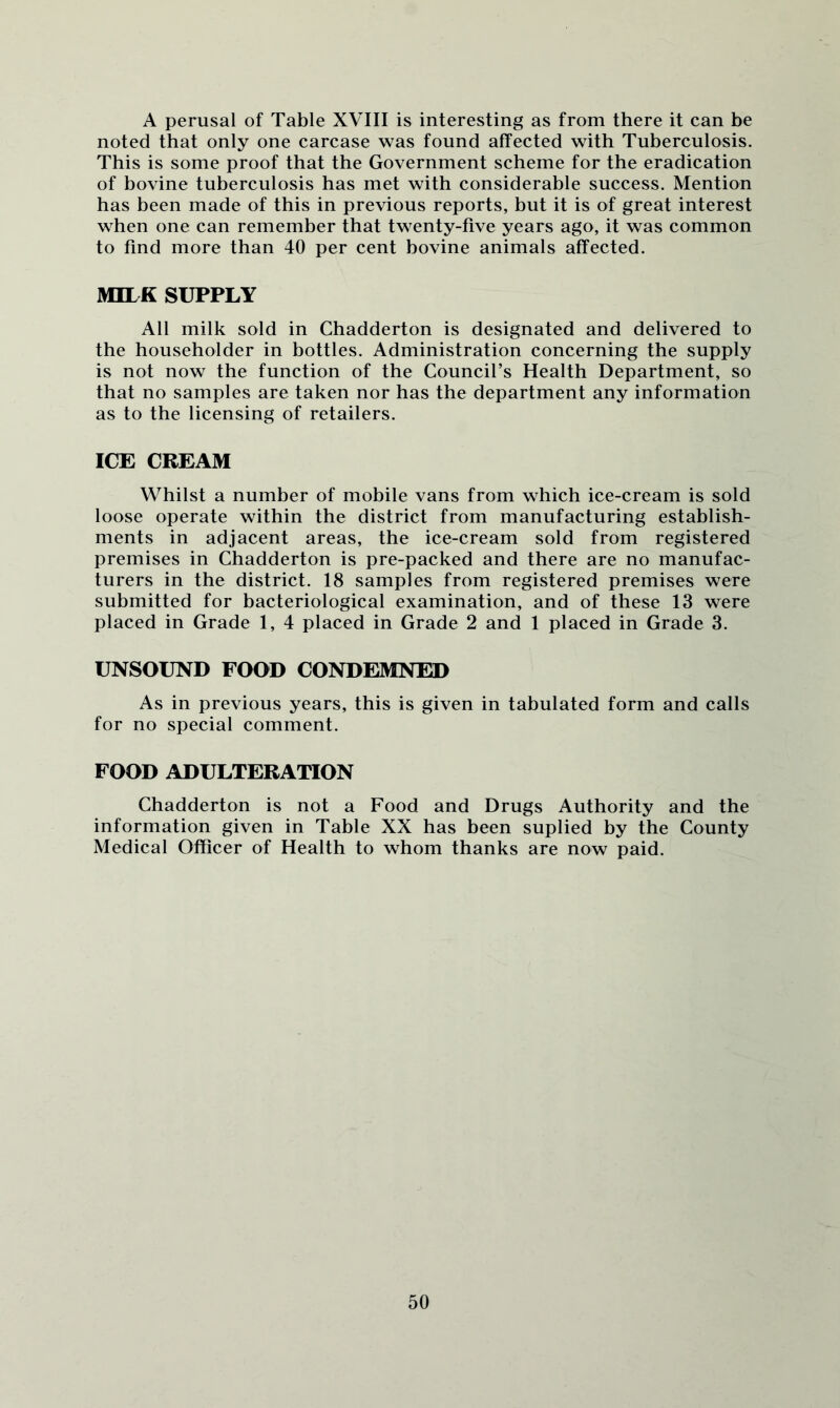 A perusal of Table XVIII is interesting as from there it can be noted that only one carcase was found affected with Tuberculosis. This is some proof that the Government scheme for the eradication of bovine tuberculosis has met with considerable success. Mention has been made of this in previous reports, but it is of great interest when one can remember that twenty-five years ago, it was common to find more than 40 per cent bovine animals affected. MILK SUPPLY All milk sold in Chadderton is designated and delivered to the householder in bottles. Administration concerning the supply is not now the function of the Council’s Health Department, so that no samples are taken nor has the department any information as to the licensing of retailers. ICE CREAM Whilst a number of mobile vans from which ice-cream is sold loose operate within the district from manufacturing establish- ments in adjacent areas, the ice-cream sold from registered premises in Chadderton is pre-packed and there are no manufac- turers in the district. 18 samples from registered premises were submitted for bacteriological examination, and of these 13 were placed in Grade 1, 4 placed in Grade 2 and 1 placed in Grade 3. UNSOUND FOOD CONDEMNED As in previous years, this is given in tabulated form and calls for no special comment. FOOD ADULTERATION Chadderton is not a Food and Drugs Authority and the information given in Table XX has been suplied by the County Medical Officer of Health to whom thanks are now paid.