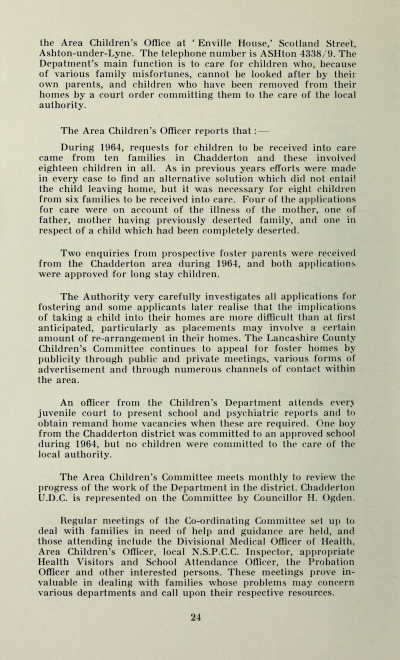 the Area Children’s Office at ‘ Enville House,’ Scotland Stree't, Ashton-under-Lyne. The telephone number is ASHton 4338/9. The Depatment’s main function is to care for children who, because of various family misfortunes, cannot be looked after by their own parents, and children who have been removed from their homes by a court order committing them to the care of the local authority. The Area Children’s Officer reports that: — During 1964, requests for children to be received into care came from ten families in Chadderton and these involved eighteen children in all. As in previous years efforts were made in every case to find an alternative solution which did not entail the child leaving home, but it was necessary for eight children from six families to be received into care. Four of the applications for care were on account of the illness of the mother, one of father, mother having previously deserted family, and one in respect of a child which had been completely deserted. Two enquiries from prospective foster parents were received from the Chadderton area during 1964, and both applications were approved for long stay children. The Authority very carefully investigates all applications for fostering and some applicants later realise that the implications of taking a child into their homes are more difficult than at first anticipated, particularly as placements may involve a certain amount of re-arrangement in their homes. The Lancashire County Children’s Committee continues to appeal for foster homes by publicity through public and private meetings, various forms of advertisement and through numerous channels of contact within the area. An officer from the Children’s Department attends ever> juvenile court to present school and psychiatric reports and to obtain remand home vacancies when these are required. One boy from the Chadderton district was committed to an approved school during 1964, but no children were committed to the care of the local authority. The Area Children’s Committee meets monthly to review the progress of the work of the Department in the district. Chadderton U.D.C. is represented on the Committee by Councillor H. Ogden. Regular meetings of the Co-ordinating Committee set up to deal with families in need of help and guidance are held, and those attending include the Divisional Medical Officer of Health, Area Children’s Officer, local N.S.P.C.C. Inspector, appropriate Health Visitors and School Attendance Officer, the Probation Officer and other interested persons. These meetings prove in- valuable in dealing with families whose problems may concern various departments and call upon their respective resources.
