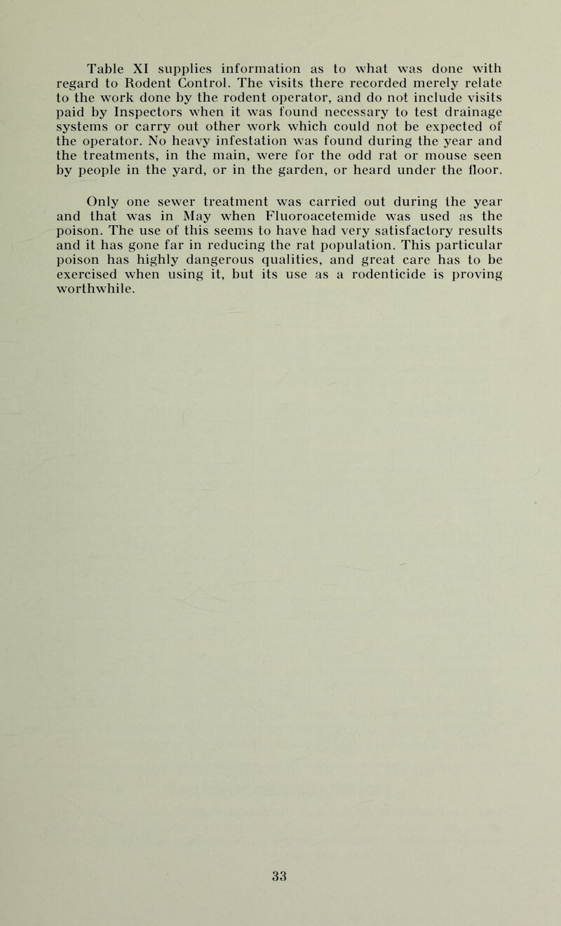 Table XI supplies information as to what was done with regard to Rodent Control. The visits there recorded merely relate to the work done by the rodent operator, and do not include visits paid by Inspectors when it was found necessary to test drainage systems or carry out other work which could not be expected of the operator. No heavy infestation was found during the year and the treatments, in the main, were for the odd rat or mouse seen by people in the yard, or in the garden, or heard under the floor. Only one sewer treatment was carried out during the year and that was in May when Fluoroacetemide was used as the poison. The use of this seems to have had very satisfactory results and it has gone far in reducing the rat population. This particular poison has highly dangerous qualities, and great care has to he exercised when using it, but its use as a rodenticide is proving worthwhile.