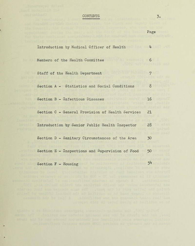 CONTENTS 3„ Page Introduction by Medical Officer of Health 4 Members of the Health Committee 6 Staff of the Health Department 7 Section A - Statistics and Social Conditions 8 Section B - Infectious Diseases 16 Section C - General Provision of Health Services 21 Introduction by Senior Public Health Inspector 28 Section D - Sanitary Circumstances of the Area 30 Section E - Inspections and Supervision of Food 50 Section F - Housing 5^