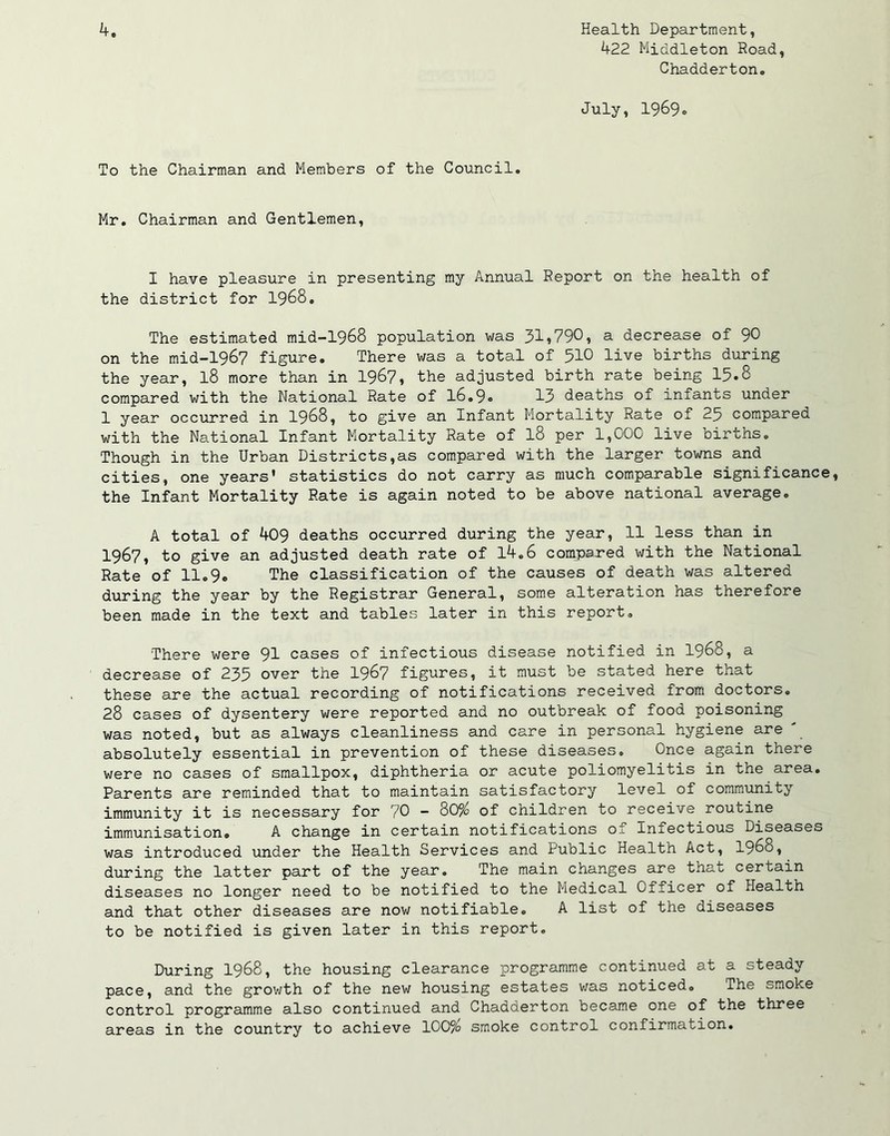 422 Middleton Road, Chadderton. July, 1969o To the Chairman and Members of the Council. Mr. Chairman and Gentlemen, I have pleasure in presenting my Annual Report on the health of the district for 1968. The estimated mid-1968 population was 31»790? a decrease of 90 on the mid-1967 figure. There was a total of 510 live births during the year, l8 more than in 1967, the adjusted birth rate being 15.8 compared with the National Rate of 16.9. 13 deaths of infants under 1 year occurred in 1968, to give an Infant Mortality Rate of 25 compared with the National Infant Mortality Rate of l8 per 1,000 live births. Though in the Urban Districts,as compared with the larger towns and cities, one years' statistics do not carry as much comparable significance, the Infant Mortality Rate is again noted to be above national average. A total of 409 deaths occurred during the year, 11 less than in 1967, to give an adjusted death rate of 14.6 compared with the National Rate of 11.9. The classification of the causes of death was altered during the year by the Registrar General, some alteration has therefore been made in the text and tables later in this report. There were 91 cases of infectious disease notified in 1968, a decrease of 235 over the 1967 figures, it must be stated here that these are the actual recording of notifications received from doctors. 28 cases of dysentery were reported and no outbreak of food poisoning was noted, but as always cleanliness and care in personal hygiene are ' absolutely essential in prevention of these diseases. Once again there were no cases of smallpox, diphtheria or acute poliomyelitis in the area. Parents are reminded that to maintain satisfactory level of community immunity it is necessary for 70 - 80% of children to receive routine immunisation. A change in certain notifications of Infectious Diseases was introduced under the Health Services and Public Health Act, 1968, during the latter part of the year. The main changes are that certain diseases no longer need to be notified to the Medical Officer of Health and that other diseases are now notifiable. A list of the diseases to be notified is given later in this report. During 1968, the housing clearance programme continued at a steady pace, and the growth of the new housing estates was noticed. The smoke control programme also continued and Chadderton became one of the three areas in the country to achieve 100% smoke control confirmation.