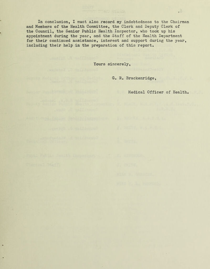 In conclusion, I must also record my indebtedness to the Chairman and Members of the Health Committee, the Clerk and Deputy Clerk of the Council, the Senior Public Health Inspector, who took up his appointment during the year, and the Staff of the Health Department for their continued assistance, interest and support during the year, including their help in the preparation of this report. Yours sincerely, G. R. Brackenridge, Medical Officer of Health