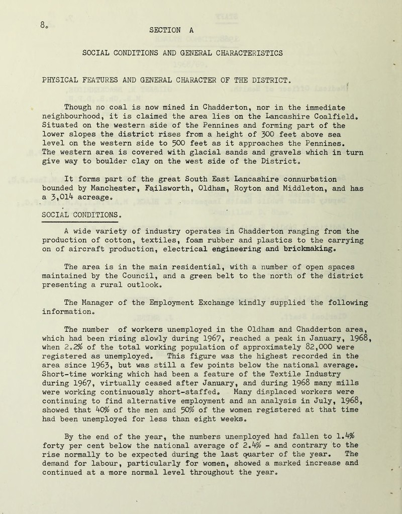 SECTION A SOCIAL CONDITIONS AND GENERAL CHARACTERISTICS PHYSICAL FEATURES AND GENERAL CHARACTER OF THE DISTRICT. Though no coal is now mined in Chadderton, nor in the immediate neighbourhood, it is claimed the area lies on the Lancashire Coalfield. Situated on the western side of the Pennines and forming part of the lower slopes the district rises from a height of 300 feet above sea level on the western side to 500 feet as it approaches the Pennines. The western area is covered with glacial sands and gravels which in turn give way to boulder clay on the west side of the District. It forms part of the great South East Lancashire connurbation bounded by Manchester, Failsworth, Oldham, Royton and Middleton, and has a 3,014 acreage. SOCIAL CONDITIONS. A wide variety of industry operates in Chadderton ranging from the production of cotton, textiles, foam rubber and plastics to the carrying on of aircraft production, electrical engineering and brickmaking. The area is in the main residential, with a number of open spaces maintained by the Council, and a green belt to the north of the district presenting a rural outlook. The Manager of the Employment Exchange kindly supplied the following information. The number of workers unemployed in the Oldham and Chadderton area, which had been rising slowly during 1967, reached a peak in January, 1968, when 2.2$ of the total working population of approximately 82,000 were registered as unemployed. This figure was the highest recorded in the area since 1963, but was still a few points below the national average. Short-time working which had been a feature of the Textile Industry during 1967, virtually ceased after January, and during 1968 many mills were working continuously short-staffed. Many displaced workers were continuing to find alternative employment and an analysis in July, 1968, showed that 40$ of the men and 50$ of the women registered at that time had been unemployed for less than eight weeks. By the end of the year, the numbers unemployed had fallen to 1.4$ forty per cent below the national average of 2.4$ - and contrary to the rise normally to be expected during the last quarter of the year. The demand for labour, particularly for women, showed a marked increase and continued at a more normal level throughout the year.