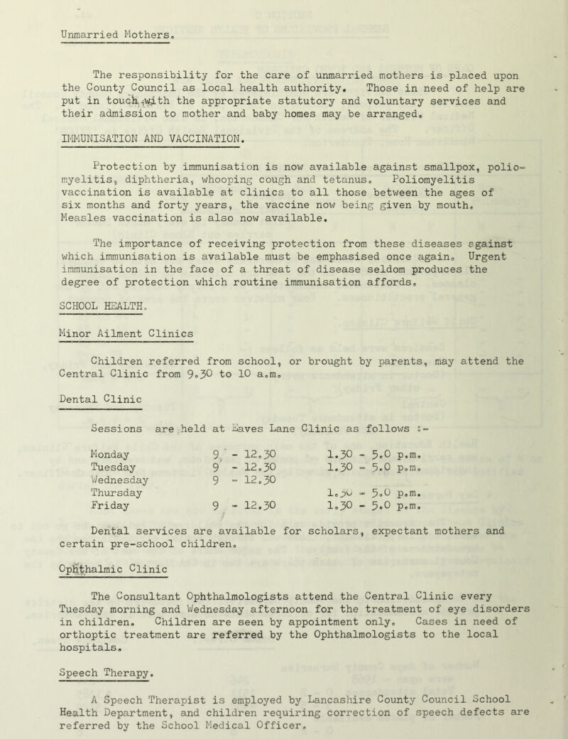 Unmarried Mothers, The responsibility for the care of unmarried mothers is placed upon the County Council as local health authority. Those in need of help are put in touch,.,with the appropriate statutory and voluntary services and their admission to mother and baby homes may be arranged, IMMUNISATION AND VACCINATION. Protection by immunisation is now available against smallpox, polio~ myelitis, diphtheria, whooping cough and tetanus. Poliomyelitis vaccination is available at clinics to all those between the ages of six months and forty years, the vaccine now being given by mouth* Measles vaccination is also now available. The importance of receiving protection from these diseases egainst which immunisation is available must be emphasised once again. Urgent immunisation in the face of a threat of disease seldom produces the degree of protection which routine immunisation affords, SCHOOL HEALTH, Minor Ailment Clinics Children referred from school, or brought by parents, may attend the Central Clinic from 9*30 to 10 a,m. Dental Clinic Sessions are held at Eaves Lane Clinic as follows s- Monday 9, - 12,30 1.30 - 5*0 p.m. Tuesday 9 - 12,30 1,30 - 5*0 p,m. 'Wednesday Thursday 9 - 12.30 l,pw - 5*0 p,m. Friday 9 - 12,30 1,30 - 5*0 p.m. Dental services are available for scholars, expectant mothers and certain pre-school children. Ophthalmic Clinic The Consultant Ophthalmologists attend the Central Clinic every Tuesday morning and Wednesday afternoon for the treatment of eye disorders in children. Children are seen by appointment only. Cases in need of orthoptic treatment are referred by the Ophthalmologists to the local hospitals. Speech Therapy, A Speech Therapist is employed by Lancashire County Council School Health Department, and children requiring correction of speech defects are referred by the School Medical Officer,