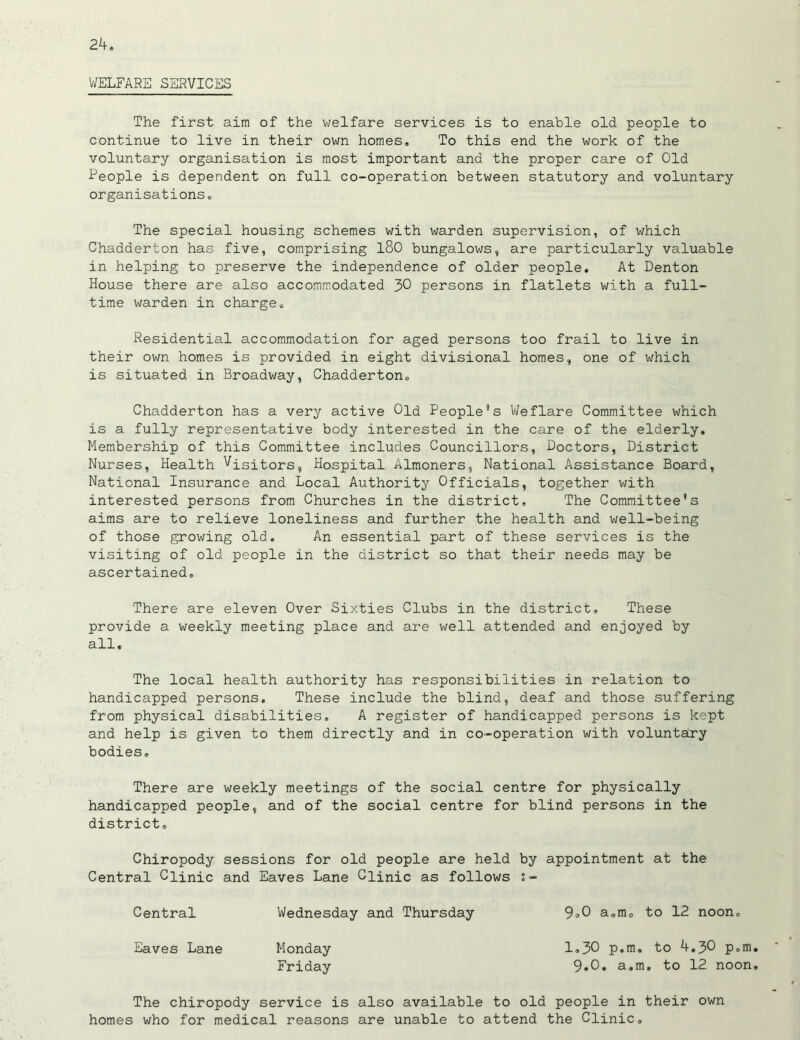 WELFARE SERVICES The first aim of the welfare services is to enable old people to continue to live in their own homes. To this end the work of the voluntary organisation is most important and the proper care of Old People is dependent on full co-operation between statutory and voluntary organisations. The special housing schemes with warden supervision, of which Chadderton has five, comprising l80 bungalows, are particularly valuable in helping to preserve the independence of older people. At Denton House there are also accommodated 30 persons in flatlets with a full- time warden in charge. Residential accommodation for aged persons too frail to live in their own homes is provided in eight divisional homes, one of which is situated in Broadway, Chadderton. Chadderton has a very active Old People's Weflare Committee which is a fully representative body interested in the care of the elderly. Membership of this Committee includes Councillors, Doctors, District Nurses, Health Visitors, Hospital Almoners, National Assistance Board, National Insurance and Local Authority Officials, together with interested persons from Churches in the district. The Committee's aims are to relieve loneliness and further the health and well-being of those growing old. An essential part of these services is the visiting of old people in the district so that their needs may be ascertained. There are eleven Over Sixties Clubs in the district. These provide a weekly meeting place and are well attended and enjoyed by all. The local health authority has responsibilities in relation to handicapped persons. These include the blind, deaf and those suffering from physical disabilities. A register of handicapped persons is kept and help is given to them directly and in co-operation with voluntary bodies. There are weekly meetings of the social centre for physically handicapped people, and of the social centre for blind persons in the district. Chiropody sessions for old people are held by appointment at the Central Clinic and Eaves Lane Clinic as follows s- Central Wednesday and Thursday 9°0 a.m. to 12 noon. Eaves Lane Monday 1.30 p.m. to 4.30 p.m Friday 9.0. a.m. to 12 noon The chiropody service is also available to old people in their own homes who for medical reasons are unable to attend the Clinic.