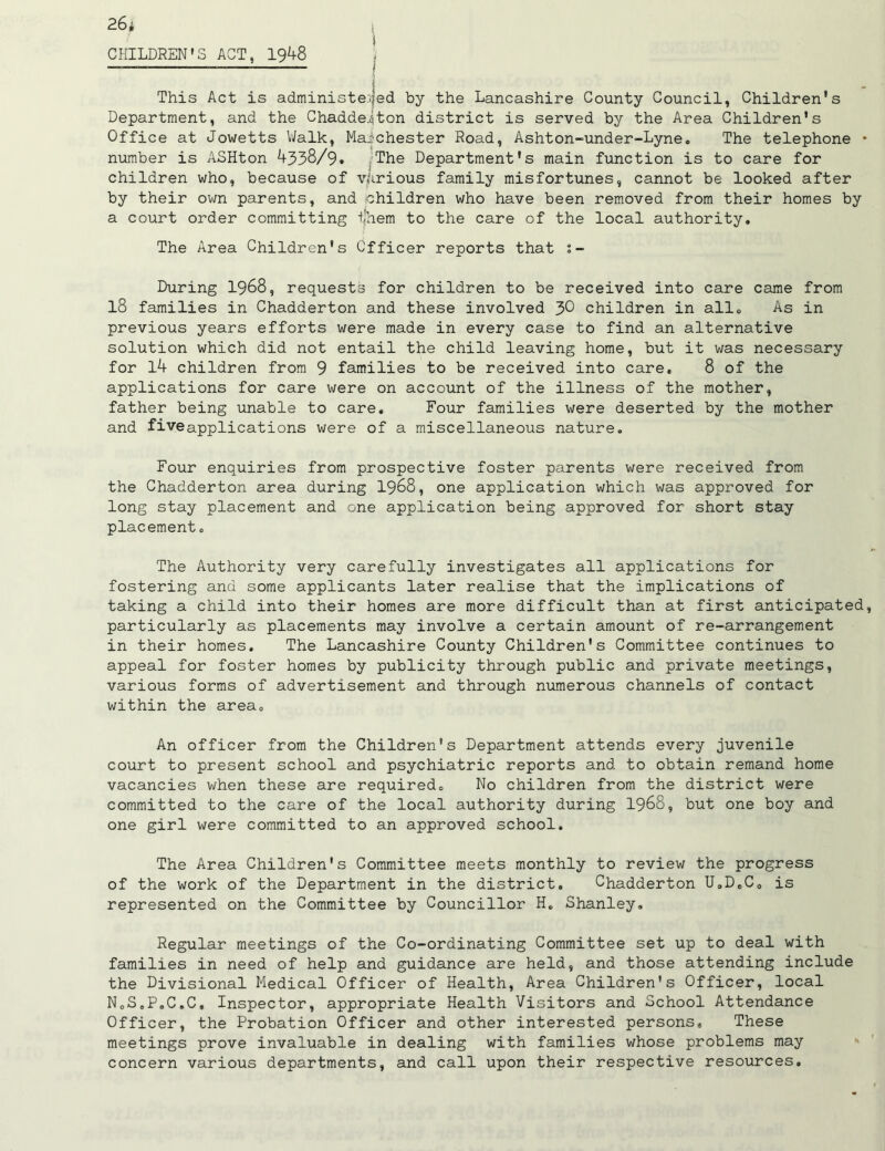 CHILDREN’S ACT, 1948 This Act is administered by the Lancashire County Council, Children's Department, and the Chadded ton district is served by the Area Children's Office at Jowetts Walk, Manchester Road, Ashton-under-Lyne. The telephone * number is ASHton 4338/9* The Department's main function is to care for children who, because of various family misfortunes, cannot be looked after by their own parents, and children who have been removed from their homes by a court order committing i'hem to the care of the local authority. The Area Children's Officer reports that %- During 1968, requests for children to be received into care came from 18 families in Chadderton and these involved 3® children in all. As in previous years efforts were made in every case to find an alternative solution which did not entail the child leaving home, but it was necessary for 14 children from 9 families to be received into care, 8 of the applications for care were on account of the illness of the mother, father being unable to care. Four families were deserted by the mother and fiveapplications were of a miscellaneous nature. Four enquiries from prospective foster parents were received from the Chadderton area during 1968, one application which was approved for long stay placement and one application being approved for short stay placement„ The Authority very carefully investigates all applications for fostering and some applicants later realise that the implications of taking a child into their homes are more difficult than at first anticipated, particularly as placements may involve a certain amount of re-arrangement in their homes. The Lancashire County Children's Committee continues to appeal for foster homes by publicity through public and private meetings, various forms of advertisement and through numerous channels of contact within the area. An officer from the Children's Department attends every juvenile court to present school and psychiatric reports and to obtain remand home vacancies when these are required. No children from the district were committed to the care of the local authority during 1968, but one boy and one girl were committed to an approved school. The Area Children's Committee meets monthly to review the progress of the work of the Department in the district. Chadderton U,D0C0 is represented on the Committee by Councillor H. Shanley, Regular meetings of the Co-ordinating Committee set up to deal with families in need of help and guidance are held, and those attending include the Divisional Medical Officer of Health, Area Children's Officer, local NoS.P.C.C, Inspector, appropriate Health Visitors and School Attendance Officer, the Probation Officer and other interested persons. These meetings prove invaluable in dealing with families whose problems may concern various departments, and call upon their respective resources.