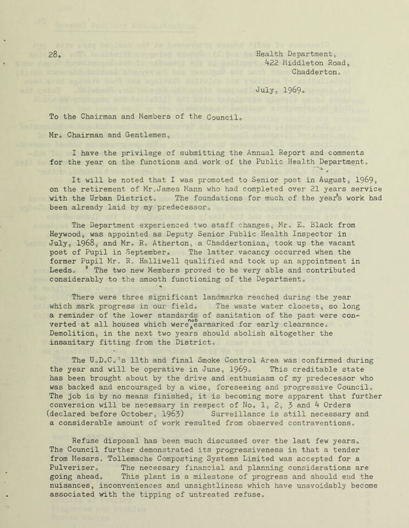 422 Middleton Road, Chaadertorio July, 1969o To the Chairman and Members of the Council0 Mr0 Chairman and Gentlemen, I have the privilege of submitting the Annual Report and comments for the year on the functions and work of the Public Health Department0 It will be noted that I was promoted to Senior post in August, 1969, on the retirement of Mr0James Mann who had completed over 21 years service with the Urban District„ The foundations for much of the years work had been already laid by my predecessor The Department experienced two staff changes, Mre Ec Black from Heywood, was appointed as Deputy Senior Public Health Inspector in July, 1968, and Mr„ Rc Atherton, a Chaddertonian, took up the vacant post of Pupil in September,, The latter vacancy occurred when the former Pupil Mr0 Halliwell qualified and took up an appointment in Leedso 11 The two new Members proved to be very able and contributed considerably to the smooth functioning of the Departmento There were three significant landmarks reached during the year which mark progress in our field,, The waste water closets, so long a reminder of the lower standards of sanitation of the past were con*- verted'at all houses which wereAearmarked for early clearance0 Demolition, in the next two years should abolish altogether the insanitary fitting from the District0 The UoDoCo’s 11th and final Smoke Control Area was confirmed during the year and will be operative in June, 1969c This creditable state has been brought about by the drive and enthusiasm of my predecessor who was backed and encouraged by a wise, foreseeing and progressive Council0 The job is by no means finished, it is becoming more apparent that further conversion will be necessary in respect of No, 1, 2, 3 and 4 Orders (declared before October, 1963) Surveillance is still necessary and a considerable amount of work resulted from observed contraventions« Refuse disposal has been much discussed over the last few years. The Council further demonstrated its progressiveness in that a tender from Messrs, Tollemache Composting Systems Limited was accepted for a Pulverizero The necessary financial and planning considerations are going aheado This plant Is a milestone of progress and should end the nuisances, inconveniences and unsightliness which have unavoidably become associated with the tipping of untreated refuse.,