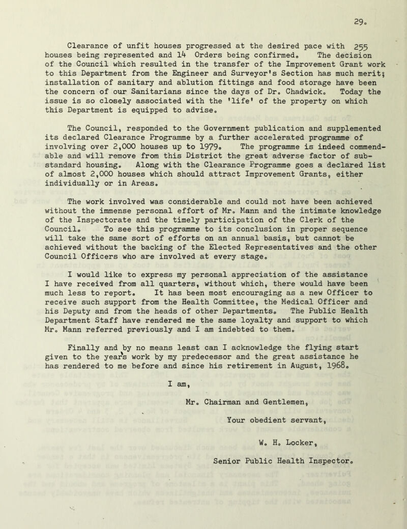Clearance of unfit houses progressed at the desired pace with 255 houses being represented and lb Orders being confirmed,. The decision of the Council which resulted in the transfer of the Improvement Grant work to this Department from the Engineer and Surveyor's Section has much merit? installation of sanitary and ablution fittings and food storage have been the concern of our Sanitarians since the days of Dr© Chadwicko Today the issue is so closely associated with the 'life' of the property on which this Department is equipped to advise© The Council, responded to the Government publication and supplemented its declared Clearance Programme by a further accelerated programme of involving over 2,000 houses up to 1979« The programme is indeed commend- able and will remove from this District the great adverse factor of sub- standard housingo Along with the Clearance Programme goes a declared list of almost 2,000 houses which should attract Improvement Grants, either individually or in Areas© The work involved was considerable and could not have been achieved without the immense personal effort of Mr© Mann and the intimate knowledge of the Inspectorate and the timely participation of the Clerk of the Council© To see this programme to its conclusion in proper sequence will take the same sort of efforts on an annual basis, but cannot be achieved without the backing of the Elected Representatives and the other Council Officers who are involved at every stage© I would like to express my personal appreciation of the assistance I have received from all quarters, without which, there would have been much less to report© It has been most encouraging as a new Officer to receive such support from the Health Committee, the Medical Officer and his Deputy and from the heads of other Departments© The Public Health Department Staff have rendered me the same loyalty and support to which Mr© Mann referred previously and I am indebted to them© Finally and by no means least can I acknowledge the flying start given to the years work by my predecessor and the great assistance he has rendered to me before and since his retirement in August, 1968© I am, Mr© Chairman and Gentlemen, Your obedient servant, W© H© Locker, Senior Public Health Inspector©