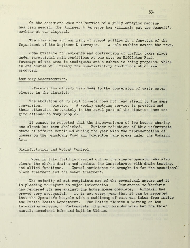 On the occasions when the service of a gully emptying machine has been needed, the Engineer & Surveyor has willingly put the Council's machine at our disposal® The cleansing and emptying of street gullies is a function of the Department of the Engineer & Surveyor0 A sole machihe covers the town® Some nuisance to residents and obstruction of traffic takes place under exceptional rain conditions at one site on Middleton Road® Sewerage of the area is inadequate and a scheme is being prepared, which in due course will remedy the unsatisfactory conditions which are produced® Sanitary Accommodation® Reference has already been made to the conversion of waste water closets in the district® The abolition of 23 pail closets does not lend itself to the same conversion® Solution s A weekly emptying service is provided and their situation fortunately in the rural part of the district does not give offence to many people® It cannot be reported that the inconvenience of two houses sharing one closet has been abolished® Further reductions of this unfortunate state of affairs continued during the year with the representation of houses on the Lansdowne Road and Foxdenton Lane areas under the Housing Act® Disinfestation and Rodent Control® Work in this field is carried out by the single operator who also clears the choked drains and assists the Inspectorate with drain testing, and allied functions® Casual assistance is brought in for the occasional' block treatment and the sewer treatment. The majority of rat complaints are of the occasional nature and it is pleasing to report no major infestation® Resistance to Warfarin has rendered its use against the house mouse obsolete® Alphakil has proved very successful® It is not every year that it can be reported that the Operators bicycle with a saddlebag of bait was taken from inside the Public Health Department® The Police flashed a warning on the television screens® Fortunately, the bait was Warfarin but the thief hastily abandoned bike and bait in Oldham®