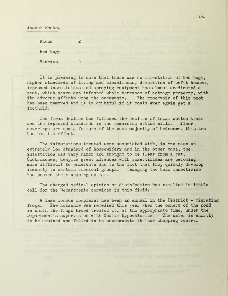 Insect PestSo Fleas 2 Bed bugs Scabies 1 It is pleasing to note that there was no infestation of Bed bugs, higher standards of living and cleanliness, demolition of unfit houses, improved insecticides and spraying equipment has almost eradicated a pest, which years ago infested whole terraces of cottage property, with its adverse affects upon the occupants0 The reservoir of this pest has been removed and it is doubtful if it could ever again get a footholdo The fleas decline has followed the decline of local cotton trade and the improved standards in the remaining cotton mills* Floor coverings are now a feature of the vast majority of bedrooms, this too has had its effects The infestations treated were associated with, in one case an extremely low standard of housewifery and in the other case, the infestation was very minor and thought to be fleas from a cat. Cockroaches, despite great advances with insecticides are becoming more difficult to eradicate due to the fact that they quickly develop immunity to certain chemical groups* Changing the base insecticide has proved their undoing so far0 The changed medical opinion on disinfection has resulted in little call for the Departments services in this field* A less common complaint has been an annual in the District - migrating frogs. The nuisance was remedied this year when the owners of the pond in which the frogs breed treated it, at the appropriate time, under the Departments supervision with Sodium Hypochlorite * The water is shortly to be drained and filled in to accommodate the new shopping centre.