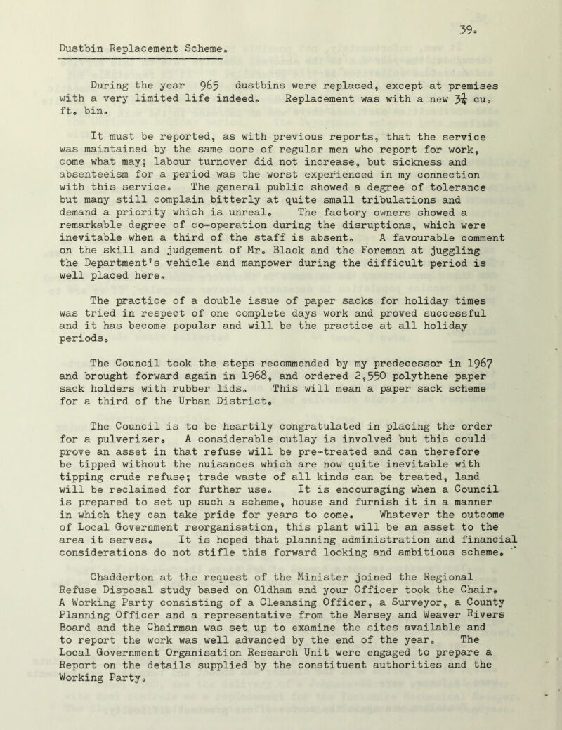 Dustbin Replacement Scheme® During the year 9&5 dustbins were replaced, except at premises with a very limited life indeed,, Replacement was with a new cu® ft® bin. It must be reported, as with previous reports, that the service was maintained by the same core of regular men who report for work, come what may5 labour turnover did not increase, but sickness and absenteeism for a period was the worst experienced in my connection with this service. The general public showed a degree of tolerance but many still complain bitterly at quite small tribulations and demand a priority which is unreal,, The factory owners showed a remarkable degree of co-operation during the disruptions, which were inevitable when a third of the staff is absent® A favourable comment on the skill and judgement of Mr. Black and the Foreman at juggling the Department’s vehicle and manpower during the difficult period is well placed here® The practice of a double issue of paper sacks for holiday times was tried in respect of one complete days work and proved successful and it has become popular and will be the practice at all holiday periods® The Council took the steps recommended by my predecessor in 1967 and brought forward again in 1968, and ordered 2,550 polythene paper sack holders with rubber lids® This will mean a paper sack scheme for a third of the Urban District® The Council is to be heartily congratulated in placing the order for a pulverizer® A considerable outlay is involved but this could prove an asset in that refuse will be pre-treated and can therefore be tipped without the nuisances which are now quite inevitable with tipping crude refuse5 trade waste of all kinds can be treated, land will be reclaimed for further use® It is encouraging when a Council is prepared to set up such a scheme, house and furnish it in a manner in which they can take pride for years to come. Whatever the outcome of Local Government reorganisation, this plant will be an asset to the area it serves® It is hoped that planning administration and financial considerations do not stifle this forward looking and ambitious scheme® Chadderton at the request of the Minister joined the Regional Refuse Disposal study based on Oldham and your Officer took the Chair® A Working Party consisting of a Cleansing Officer, a Surveyor, a County Planning Officer and a representative from the Mersey and Weaver Rivers Board and the Chairman was set up to examine the sites available and to report the work was well advanced by the end of the year® The Local Government Organisation Research Unit were engaged to prepare a Report on the details supplied by the constituent authorities and the Working Party®