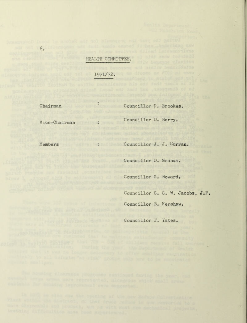 Chairman Vice-Chairman Members HEALTH COMMITTEE, 1971/72. Councillor R Coimcillor D Councillor J Councillor D Councillor G Councillor S Councillor B Councillor F . Brookes. , Berry. . J, Curran. . Graham. . Howard. , G, Vi/. Jacobs, J.P, . Kershaw, Yates