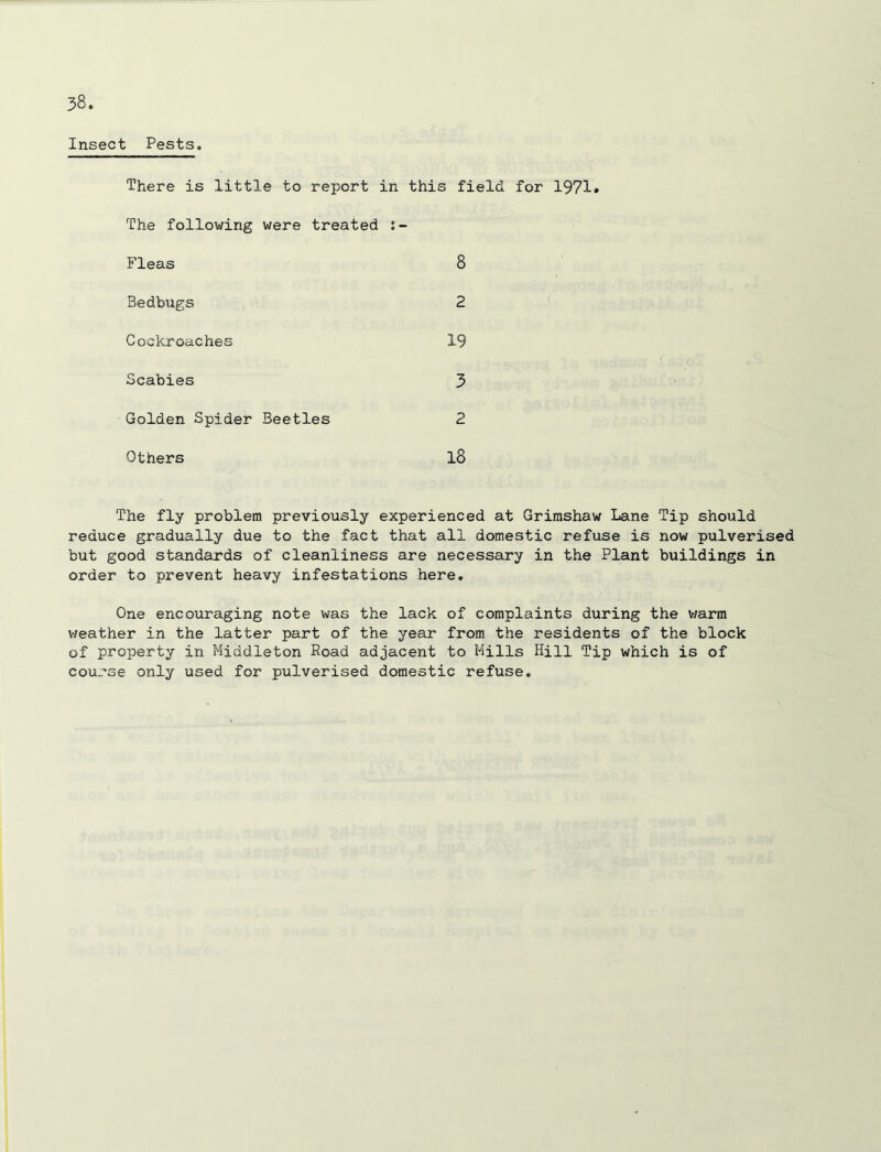Insect Pests. There is little to report in this field for 1971* The following were treated Fleas 8 Bedbugs 2 Cockroaches 19 Scabies 3 Golden Spider Beetles 2 Others l8 The fly problem previously experienced at Grirashaw Lane Tip should reduce gradually due to the fact that all domestic refuse is now pulverised but good standards of cleanliness are necessary in the Plant buildings in order to prevent heavy infestations here. One encouraging note was the lack of complaints during the v/arm weather in the latter part of the year from the residents of the block of property in Middleton Road adjacent to Mills Hill Tip which is of course only used for pulverised domestic refuse.
