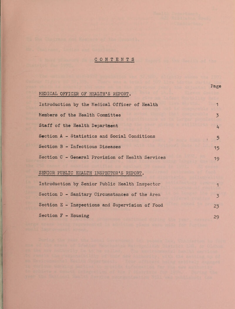 CONTENTS Page MEDICAL OFFICER OF HEALTH’S REPORT. Introduction by the Medical Officer of Health 1 Members of the Health Committee 3 Staff of the Health Department 4 Section A - Statistics and Social Conditions ^ Section B - Infectious Diseases Section C - General Provision of Health Services SENIOR PUBLIC HEALTH INSPECTOR'S REPORT. Introduction by Senior Public Health Inspector ^ Section D - Sanitary Circumstances of the Area ^ Section E - Inspections and Supervision of Food 23 Section F - Housing 29