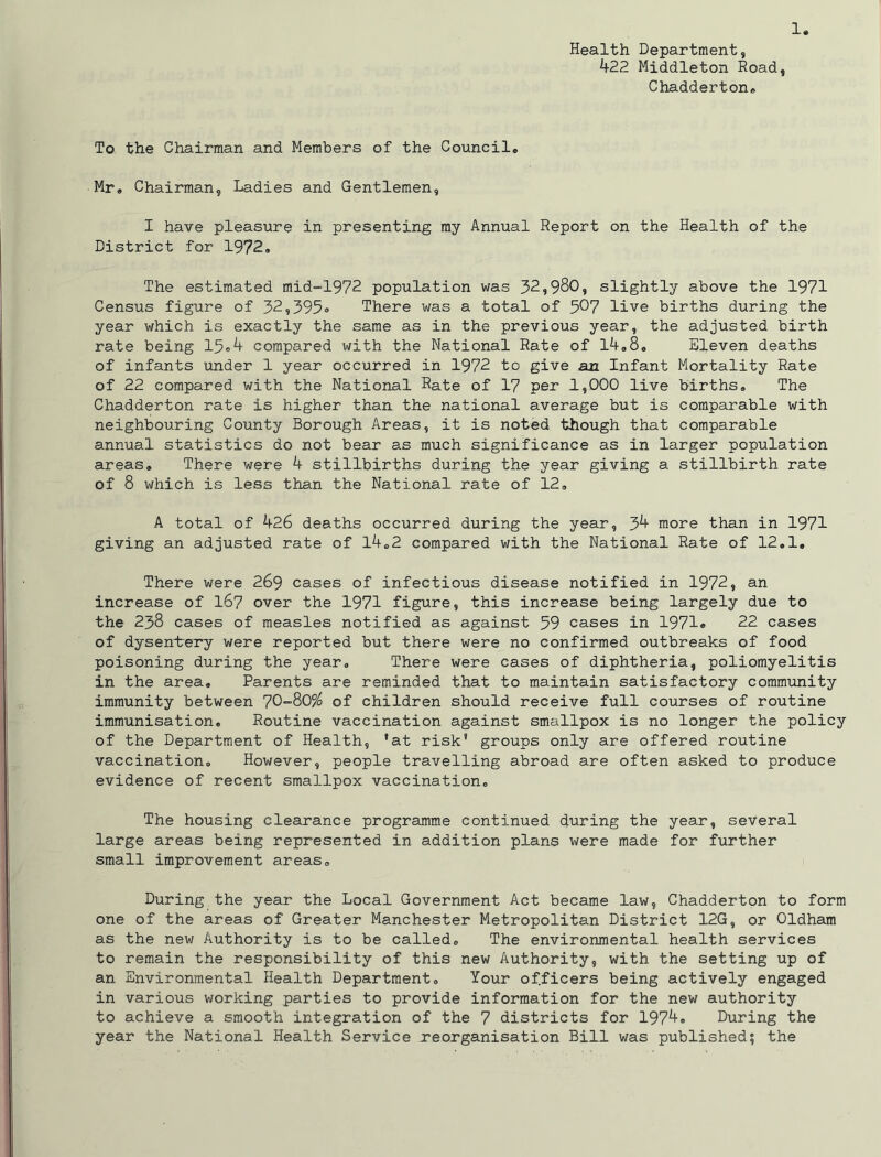 Health Department, 422 Middleton Road, Chadderton* To the Chairman and Members of the Council® Mr, Chairman, Ladies and Gentlemen, I have pleasure in presenting my Annual Report on the Health of the District for 1972, The estimated mid”1972 population was 32,980, slightly above the 1971 Census figure of 32,395® There was a total of 507 live births during the year which is exactly the same as in the previous year, the adjusted birth rate being 15®4 compared with the National Rate of 14,8, Eleven deaths of infants under 1 year occurred in 1972 to give an Infant Mortality Rate of 22 compared with the National Rate of 17 per 1,000 live births. The Chadderton rate is higher than the national average but is comparable with neighbouring County Borough Areas, it is noted though that comparable annual statistics do not bear as much significance as in larger population areas. There were 4 stillbirths during the year giving a stillbirth rate of 8 which is less than the National rate of 12, A total of 426 deaths occurred during the year, 34 more than in 1971 giving an adjusted rate of 14,2 compared with the National Rate of 12,1, There were 269 cases of infectious disease notified in 1972, an increase of I67 over the 1971 figure, this increase being largely due to the 238 cases of measles notified as against 59 cases in 1971® 22 cases of dysenhexy were reported but there were no confirmed outbreaks of food poisoning during the year. There were cases of diphtheria, poliomyelitis in the area. Parents are reminded that to maintain satisfactory community immunity between 70“805^ of children should receive full courses of routine immunisation. Routine vaccination against smallpox is no longer the policy of the Department of Health, 'at risk' groups only are offered routine vaccination. However, people travelling abroad are often asked to produce evidence of recent smallpox vaccination. The housing clearance programme continued during the year, several large areas being represented in addition plans were made for further small improvement areas. During the year the Local Government Act became law, Chadderton to form one of the areas of Greater Manchester Metropolitan District 12G, or Oldham as the new Authority is to be called. The environmental health services to remain the responsibility of this new Authority, with the setting up of an Environmental Health Department, Your officers being actively engaged in various working parties to provide information for the new authority to achieve a smooth integration of the 7 districts for 1974, During the year the National Health Service xeorganisation Bill was published; the