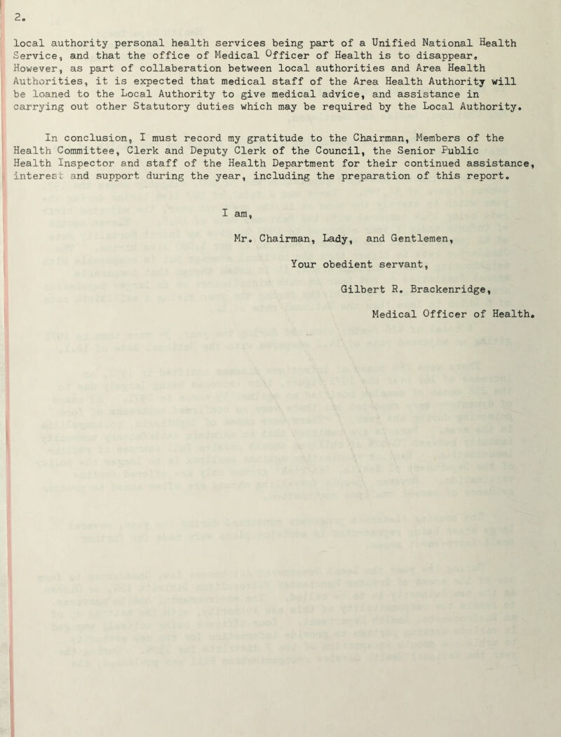 local authority personal health services being pairt of a Unified National Health Service, and that the office of Medical Officer of Health is to disappear* However, as part of collaboration between local authorities and Area Health Authorities, it is expected that medical staff of the Area Health Authority will be loaned to the Local Authority to give medical advice, and assistance in carrying out other Statutory duties which may be required by the Local Authority. In conclusion, I must record my gratitude to the Chairman, Members of the Health Committee, Clerk and Deputy Clerk of the Council, the Senior Public Health Inspector and staff of the Health Department for their continued assistance, interest and support during the year, including the preparation of this report. I am, Mr. Chairman, Lady, and Gentlemen, Your obedient servant, Gilbert R, Brackenridge, Medical Officer of Health.