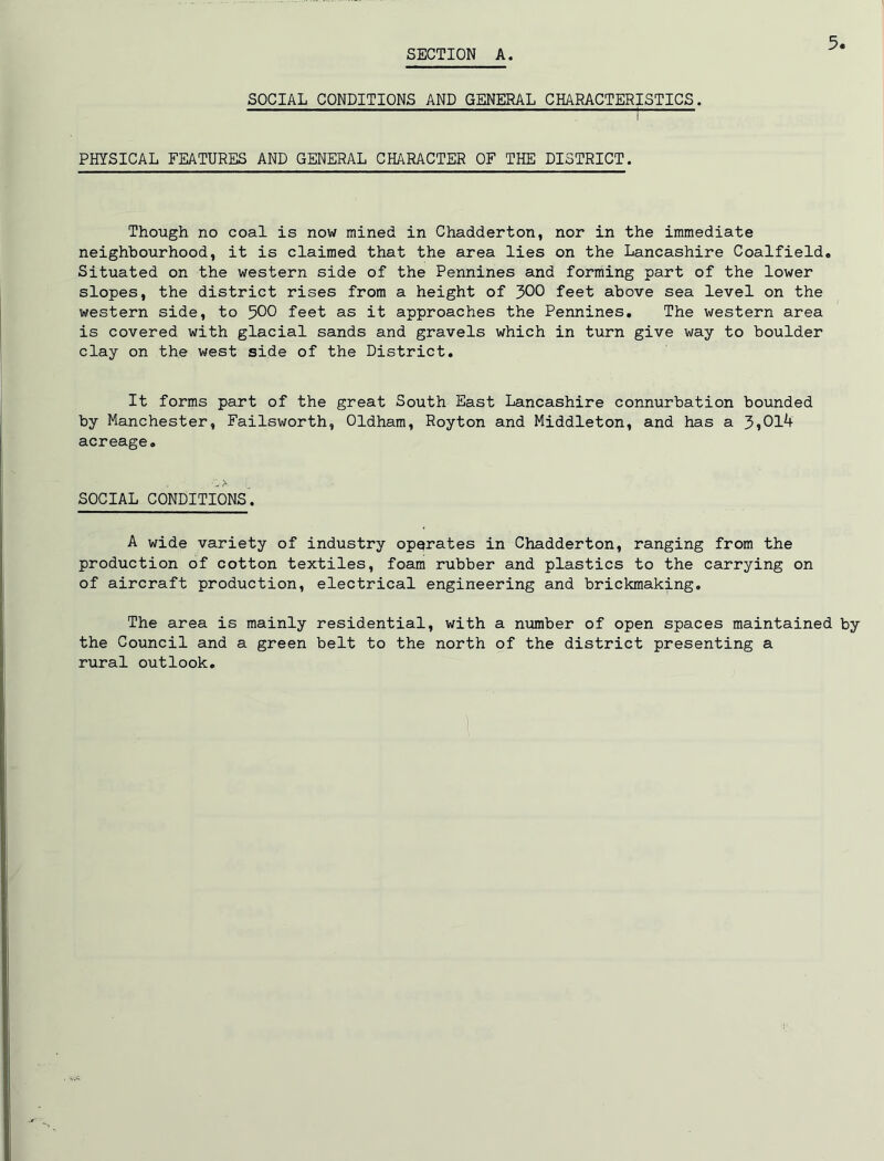 SECTION A. SOCIAL CONDITIONS AND GENERAL CHARACTERISTICS. ^ PHYSICAL FEATURES AND GENERAL CHARACTER OF THE DISTRICT. Though no coal is now mined in Chadderton, nor in the immediate neighbourhood, it is claimed that the area lies on the Lancashire Coalfield, Situated on the western side of the Pennines and forming part of the lower slopes, the district rises from a height of 300 feet above sea level on the western side, to 500 feet as it approaches the Pennines, The western area is covered with glacial sands and gravels which in turn give way to boulder clay on the west side of the District, It forms part of the great South East Lancashire connurbation bounded by Manchester, Failsworth, Oldham, Royton and Middleton, and has a 5>Ol4 acreage. SOCIAL CONDITIONS. A wide variety of industry operates in Chadderton, ranging from the production of cotton textiles, foam rubber and plastics to the carrying on of aircraft production, electrical engineering and brickmaking. The area is mainly residential, with a ntimber of open spaces maintained by the Council and a green belt to the north of the district presenting a rural outlook.