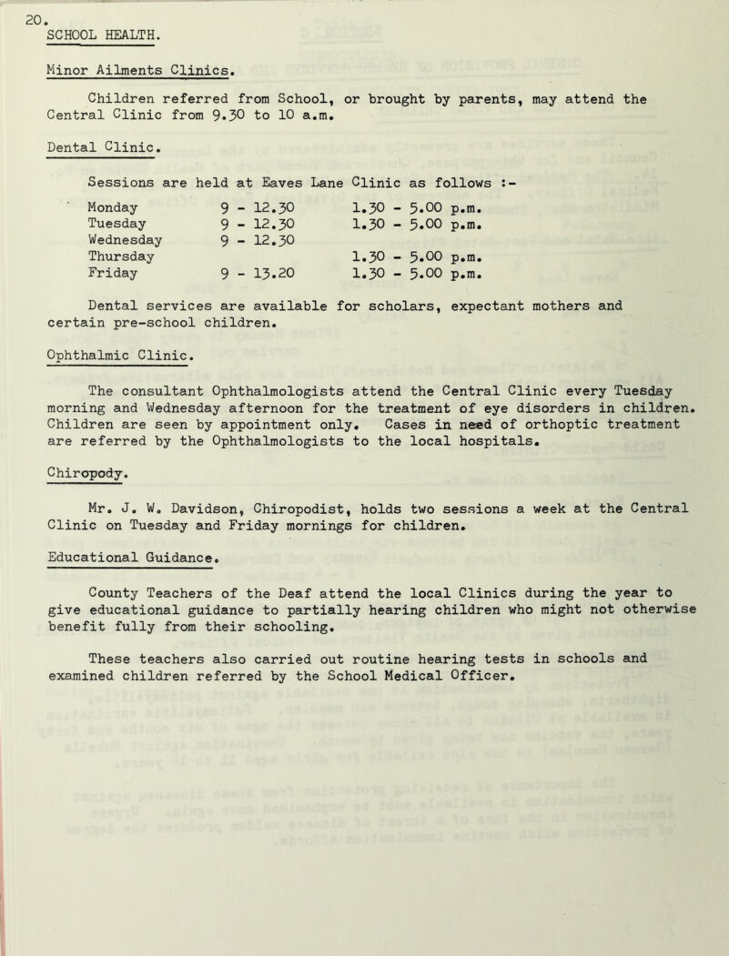 SCHOOL HEALTH. Minor Ailments Clinics. Children referred from School, or brought by parents, may attend the Central Clinic from 9»30 to 10 a.m. Dental Clinic. Sessions are held at Eaves Lane Clinic as follows Monday Tuesday Wednesday Thursday Friday 9 - 12.30 9 - 12.30 9 - 12.30 9 - 13.20 1.30 - 5.00 p.m. 1.30 - 5.00 p.m. 1.30 -- 5.00 p.m. 1.30 - 5.00 p.m. Dental services are available for scholars, certain pre-school children. expectant mothers and Ophthalmic Clinic. The consultant Ophthalmologists attend the Central Clinic every Tuesday morning and Wednesday afternoon for the treatment of eye disorders in children. Children are seen by appointment only. Cases in need of orthoptic treatment are referred by the Ophthalmologists to the local hospitals. Chiropody. Mr. J. W, Davidson, Chiropodist, holds two sessions a week at the Central Clinic on Tuesday and Friday mornings for children. Educational Guidance. County Teachers of the Deaf attend the local Clinics during the year to give educational guidance to partially hearing children who might not otherwise benefit fully from their schooling. These teachers also carried out routine hearing tests in schools and examined children referred by the School Medical Officer.