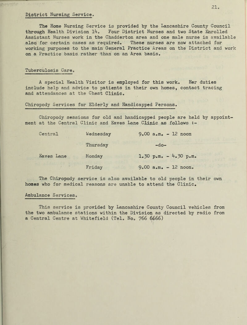 District Nijrsing Service. The Home Nursing Service is provided by the Lancashire County Council through Health Division l4o Four District Nurses and two State Enrolled Assistant Nurses work in the Chadderton area and one male nurse is available also for certain cases as required. These nurses are now attached for working purposes to the main General Practice Areas on the District and work on a Practice basis rather than on an Area basis. Tuberculosis Care. A special Health Visitor is employed for this work. Her duties include help and advice to patients in their own homes, contact tracing and attendances at the Chest Clinic. Chiropody Services for Elderly and Handicapped Persons, Chiropody sessions for old and handicapped people are held by appoint- ment at the Central Clinic and Eaves Lane Clinic as follows :~ Central Wednesday 9.00 a.m. - 12 noon Thursday -do- Eaves Lane Monday 1.30 p.m. - 4,30 p.m. Friday 9.00 a.m. - 12 noon. The Chiropody service is also available to old people in their own homes who for medical reasons are unable to attend the Clinic. Ambulance Services. This service is provided by Lancashire County Council vehicles from the two ambulance stations within the Division as directed by radio from a Central Centre at Whitefield (Tel. No. 766 6666)