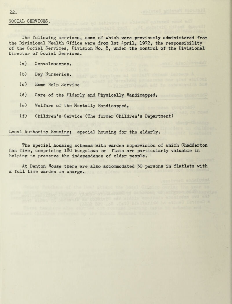 SOCIAL SERVICES. The following services, some of which were previously administered from the Divisional Health Office were from 1st April, 1972, the responsibility of the Social Services, Division No, 8, under the control of the Divisional Director of Social Services, (a) Convalescence, (b) Day Nurseries, (c) Horae Help Service (d) Care of the Elderly and Physically Handicapped, (e) Welfare of the Mentally Handicapped, (f) Children's Service (The former Children's Department) Local Authority Housing; special housing for the elderly. The special housing schemas with warden supervision of which Chadderton has five, comprising l80 bungalows or flats are particularly vailuable in helping to preserve the independence of older people. At Denton House there are also accommodated 30 persons in flatlets with a full time warden in charge.