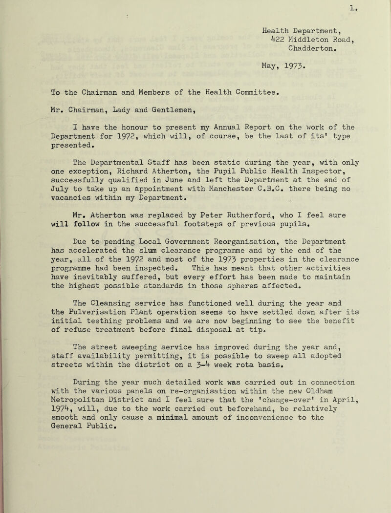 -L. Health Department, 422 Middleton Road, Ghadderton. May, 1973. To the Chairman and Members of the Health Committee. Mr, Chairman, Lady and Gentlemen, I have the honour to present my Annual Report on the v;ork of the Department for 1972i which will, of course, be the last of its’ type presented. The Departmental Staff has been static during the year, with only one exception, Richard Atherton, the Pupil Public Health Inspector, successfully qualified in June and left the Department at the end of July to take up an appointment with Manchester C.B.C, there being no vacancies within my Department, Mr. Atherton was replaced by Peter Rutherford, who I feel sure will follow in the successful footsteps of previous pupils. Due to pending Local Government Reorganisation, the Department has accelerated the slum clearance programme and by the end of the year, all of the 1972 and most of the 1973 properties in the clearance programme had been inspected. This has meant that other activities have inevitably suffered, but every effort has been made to maintain the highest possible standards in those spheres affected. The Cleansing service has functioned well during the year and the Pulverisation Plant operation seems to have settled down after its initial teething problems and we are nov; beginning to see the benefit of refuse treatment before final disposal at tip. The street sweeping service has improved during the year and, staff availability permitting, it is possible to sweep all adopted streets v/ithin the district on a 3-4 week rota basis. During the year much detailed work was carried out in connection with the various panels on re-organisation within the new Oldham Metropolitan District and I feel sure that the ’change-over’ in April, 1974, will, due to the work carried out beforehand, be relatively smooth and only cause a minimal amount of inconvenience to the General Public,
