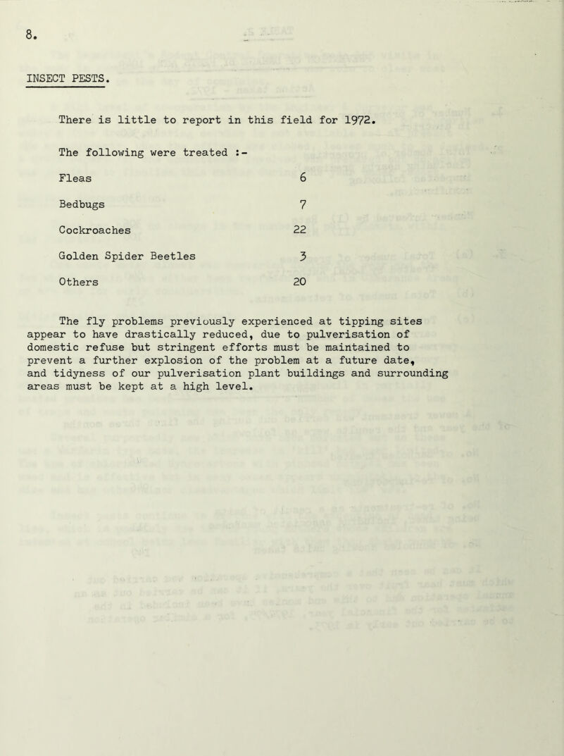 INSECT PESTS. There is little to report in this field for 1972. The following were treated Fleas 6 Bedbugs 7 Cockroaches 22 Golden Spider Beetles 3 Others 20 The fly problems previously experienced at tipping sites appear to have drastically reduced, due to pulverisation of domestic refuse but stringent efforts must be maintained to prevent a further explosion of the problem at a future date, and tidyness of our pulverisation plant buildings and surrounding areas must be kept at a high level.