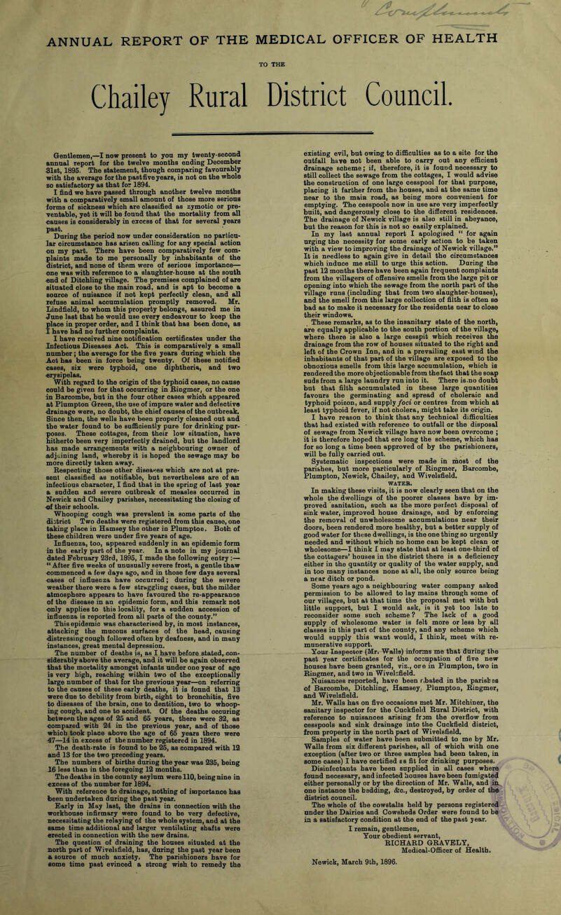 ANNUAL REPORT OF THE MEDICAL OFFICER OF HEALTH TO THE Chailey Rural District Council Gentlemen,—I now present to you my twenty-second annual report for the twelve months ending December Slst, 1896. The statement, though comparing favourably with the average for the pastfive years, is not on the whole so satisfactory as that for 1894. I find we have passed through another twelve months with a comparatively small amount of those more serious forms of sickness which are classified as zymotic or pre- ventable, yet it will be found that the mortality from all eauses is considerably in excess of that for several years past. During the period now under consideration no particu- lar circumstance has arisen calling for any special action on my part. There have been comparatively few com- plaints made to me personally by inhabitants of the district, and none of them were of serious importance— one was with reference to a slaughter-house at the south «nd of Ditohling village. The premises complained of are situated close to the main road, and is apt to become a source of nuisance if not kept perfectly clean, and all refuse animal accumulation promptly removed. Mr. Lindfield, to whom this property belongs, assured me in June last that he would use every endeavour to keep the place in proper order, and I think that has been done, as I have had no further complaints. I have received nine notification certificates under the Infectious Diseases Act. This is comparatively a small number; the average for the five years during which the Act has been in force being twenty. Of these notified cases, six were typhoid, one diphtheria, and two erysipelas. With regard to the origin of the typhoid cases, no cause could be given for that occurring in Bingmer, or the one in Baroombe, but in the four other cases which appeared at Plumpton Green, the use of impure water and defective drainage were, no doubt, the chief causes of the outbreak. Since then, the wells have been properly cleaned out and the water found to be sufficiently pure for drinking pur- poses. These cottages, from their low situation, have hitherto been very imperfectly drained, but the landlord has made arrangements with a neighbouring owner of a.djoining land, whereby it is hoped the sewage may be more directly taken away. Bespecting those other diseases which are not at pre- sent classified as notifiable, but nevertheless are of an infectious character, I find that in the spring of last year a sudden and severe outbreak of measles occurred in Newick and Chailey parishes, necessitating the closing of of their schools. Whooping cough was prevalent in some parts of the district Two deaths were registered from this cause, one taking place in Hamsey the other in Plumpton. Both of these children were under five years of age. Influenza, too, appeared suddenly in an epidemic form in the early part of the year. In a note in my journal dated February 23rd, 1895,1 made the following entry :— “ After five weeks of unusually severe frost, a gentle thaw eommenced a few days ago, and in those few days several cases of influenza have occurred; during the severe weather there were a few straggling cases, but the milder Atmosphere appears to have favoured the re-appearance of the disease in an epidemic form, and this remark not only applies to this locality, for a sudden accession of influenza is reported from all parts of the county.’’ This epidemic was characterised by, in most instances, attacking the mucous surfaces of the head, causing distressing cough followed often by deafness, and in many instances, great mental depression. The number of deaths is, as I have before stated, con- siderably above the average, and it will be again observed that the mortality amongst infants under one year of age is very high, reaching within two of the exceptionally large number of that for the previous year—on referring to the causes of these early deaths, it is found that 13 were due to debility from birth, eight to bronchitis, five to diseases of the brain, one to dentition, two to whoop- ing cough, and one to accident. Of the deaths occuring between the ages of 25 and 65 years, there were 32, as compared with 24 in the previous year, and of those which took place above the age of 65 years there were 47—14 in excess of the number registered in 1894. The death-rate is found to be 25, as compared with 12 and 13 for the two preceding years. The numbers of births during the year was 236, being 16 less than in the foregoing 12 months. The deaths in the county asylum were 110, being nine in excess of the number for 1894. With reference to drainage, nothing of importance has been undertaken during the past year. Early in May last, the drains in connection with the workhouse infirmary were found to be very defective, necessitating the relaying of the whole system, and at the same time additional and larger ventilating shafts were erected in connection with the new drains. The question of draining the houses situated at the north part of Wivelsfield, has, during the past year been A source of much anxiety. The parishioners have for some time past evinced a strong wish to remedy the existing evil, but owing to difficulties as to a site for the outfall have not been able to carry out any efficient drainage scheme; if, therefore, it is found necessary to still collect the sewage from the cottages, I would advise the construction of one large cesspool for that purpose, placing it farther from the houses, and at the same time near to the main road, as being more convenient for emptying. The cesspools now in use are very imperfectly built, and dangerously close to the difierent residences. The drainage of Newick village is also still in abeyance, but the reason for this is not so easily explained. In my last annual report I apologised  for again urging the necessity for some early action to he taken with a view to improving the drainage of Newick village.” It is needless to again give in detail the circumstances which induce me still to urge this action. During the past 12 months there have been again frequent complaints from the villagers of offensive smells from the large pit or opening into which the sewage from the north part of the village runs (including that from two slaughter-houses), and the smell from this large collection of filth is often so bad as to make it necessary for the residents near to close their windows. These remarks, as to the insanitary state of the north, are equally applicable to the south portion of the village, where there is also a large cesspit which receives the drainage from the row of houses situated to the right and left of the Crown Inn, and in a prevailing east wind the inhabitants of that part of the village are exposed to the obnoxious smells from this large accumulation, which is rendered the more objectionable from the fact that the soap suds from a large laundry run into it. There is.no doubt but that filth accumulated in these large quantities favours the germinating and spread of choleraic and typhoid poison, and supply/oci or centres from which at least typhoid fever, if not cholera, might take its origin. I have reason to think that any technical difficulties that bad existed with reference to outfall or the disposal of sewage from Newick village have now been overcome ; it is therefore hoped that ere long the scheme, which has for so long a time been approved of by the parishioners, will be fully carried out. Systematic inspections were made in inost of the parishes, but more particularly of Bingmer, Barcombe, Plumpton, Newick, Chailey, and Wivelsfield. WATER. In making these visits, it is now clearly seen that on the whole the dwellings of the poorer classes have by im- proved sanitation, such as the more perfect disposal of sink water, improved house drainage, and by enforcing the removal of unwholesome accumulations near their doors, been rendered more healthy, but a better supply of good water for these dwellings, is the one thing so urgently needed and without which no home can be kept clean or wholesome—I think I may state that at least one-third of the cottagers’ houses in the district there is a deficiency either in the quantity or quality of the water supply, and in too many instances none at all, the only source being a near ditch or pond. Some years ago a neighbouring water company asked permission to be allowed to lay mains through some of our villages, but at that time the proposal met with but little support, but I would ask, is it yet too late to reconsider some such scheme ? The lack of a good supply of wholesome water is felt more or less by all classes in this part of the county, and any scheme which would supply this want would, I think, meet with re- munerative support. Your Inspector (Mr, Walls) informs me that during the past year certificates for the occupation of five new houses have been granted, viz., one in Plumpton, two in Bingmer, and two in Wivelsfield. Nuisances reported, have been r.bated in the parishes of Barcombe, Ditchling, Hamsey, Plumptou, Bingmer, and Wivelsfield. Mr. Walls has on five occasions met Mr. Mitchiner, the sanitary inspector for the Cuckfleld Bural District, with reference to nuisances arising from the overflow from cesspools and sink drainage into the Cuckfield district, from property in the north part of Wivelsfield. Samples of water have been submitted to me by Mr. Walls from six difierent parishes, all of which with one exception (after two or three samples had been taken, in some cases) I have certified s s fit for drinking purposes. Disinfectants have been supplied in all cases where found necessary, and infected bouses have been fumigated either personally or by the direction of Mr. Walla, and in one instance the bedding, &c., destroyed, by order of the district council. The whole of the cowstalls held by persons registered under the Dairies and Cowsheds Order were found to be in a satisfactory condition at the end of the past year. I remain, gentlemen. Tour obedient servant, EICHAED GBAVELY, Medical-Officer of Health. Newick, March 9th, 1896.