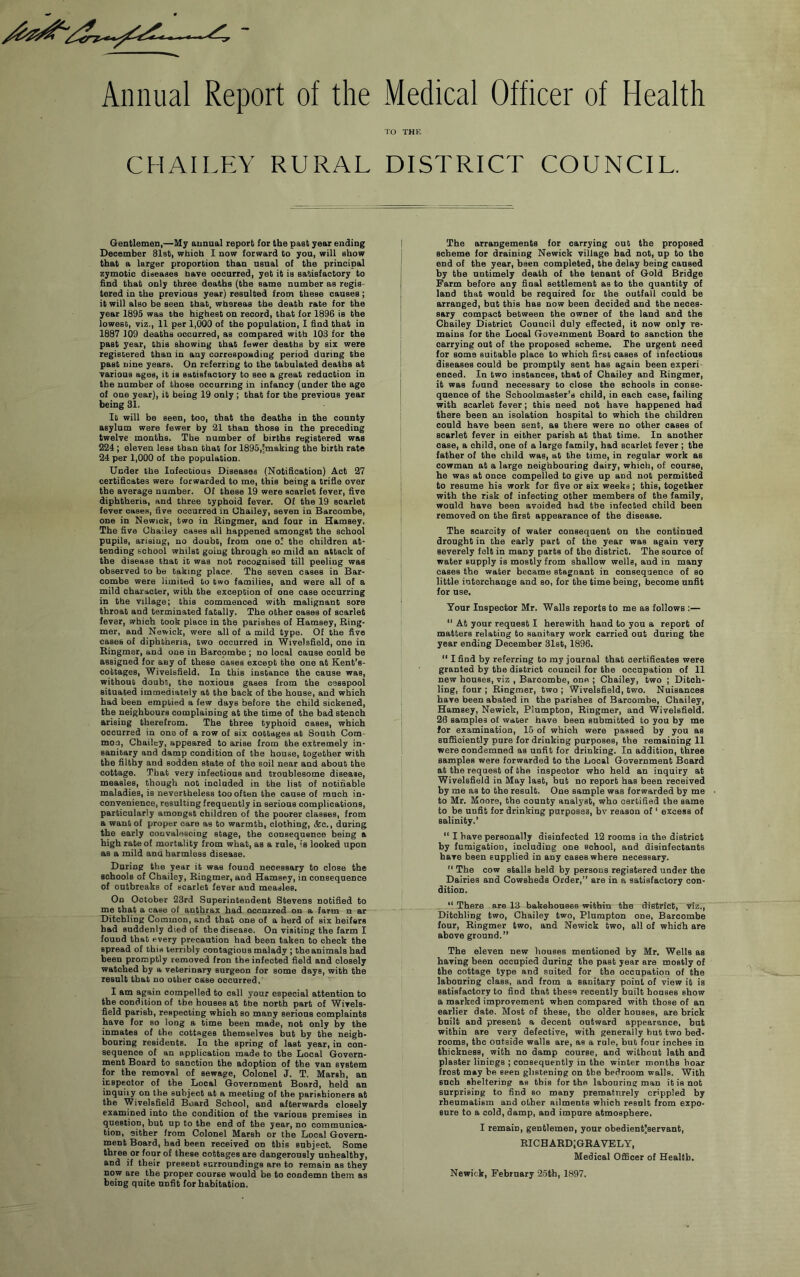 ^ 9 Annual Report of the CHAILEY RURAL Medical Officer of Health TO THE DISTRICT COUNCIL. Gentlemen,—My annual report for the past year ending December Slst, whiob 1 now forward to you, will show that a larger proportion than usual of the principal zymotic diseases nave occurred, yet it is satisfactory to find that only three deaths (the same number as regis- tered in the previous year) resulted from these causes; it will also be seen that, whereas the death rate for the year 1895 was the highest on record, that for 1896 is the lowest, viz., 11 per 1,000 of the population, 1 find that in 1887 109 deaths occurred, as compared with 103 for the past year, this showing that fewer deaths by six were registered than in any correspoading period daring the past nine years. On referring to the tabulated deaths at various ages, it is satisfactory to see a great redaction in the number of those occurring in infancy (under the age of one year), it being 19 only ; that for the previous year being 31. It will be seen, too, that the deaths in the county asylum were fewer by 21 than those in the preceding twelve months. The number of births registered was 224; eleven less than that for 1895,-making the birth rate 24 per 1,000 of the population. Under the Infectious Diseases (Notification) Act 27 certificates were forwarded to me, this being a trifle over the average number. Of these 19 were scarlet fever, flve diphtheria, and three typhoid fever. Of the 19 scarlet fever oases, five occurred in Chailey, seven in Barcombe, one in Newick, two in Bingmer, and four in Hamsey. The five Chailey cases all happened amongst the school pupils, arising, no doubt, from one o: the children at- tending school whilst going through so mild an attack of the disease that it was not recognised till peeling was observed to be taking place. The seven cases in Bar- combe were limited to two families, and were all of a mild character, with the exception of one case occurring in the village; this commenced with malignant sore throat and terminated fatally. The other oases of scarlet fever, which took place in the parishes of Hamsey, King- mer, and Newick, were all of a mild typo. Of the five cases of diphtheria, two occurred in Wivelsfield, one in Bingmer, and one in Barcpmbe; no local cause could be assigned for any of these cases except the one at Keut’s- cottages, Wivelsfield. In this instance the cause was, without doubt, the noxious gases from the cesspool situated immediately at the back of the house, and which had been emptied a few days before the child sickened, the neighbours complaining at the time of the bad stench arising therefrom. The three typhoid oases, which occurred in one of a row of six cottages at South Com- mon, Chailey, appeared to arise from the extremely in- sanitary and damp condition of the house, together with the filthy and sodden state of the soil near and about the cottage. That very infectious and troublesome disease, measles, though not included in the list of notifiable maladies, is nevertheless too often the cause of much in- convenience, resulting frequently in serious complications, particularly amongst children of the poorer classes, from a want of proper care as to warmth, clothing, &c., daring the early convalescing stage, the consequence being a high rate of mortality from what, as a rule, is looked upon as a mild and harmless disease. Daring the year it was found necessary to close the schools of Chailey, Bingmer, and Hamsey, in consequence of outbreaks of scarlet fever and measles. On October 23rd Superintendent Stevens notified to me that a case of anthrax had occurred on a farm n ar Ditchling Common, and that one of a herd of six heifers had suddenly died of the disease. On visiting the farm I found that every precaution had been taken to check the spread of this terribly contagious malady ; the animals had been promptly removed fron the infected field and closely watched by a veterinary surgeon for some days, with the result that no other case occurred. I am again compelled to call your especial attention to the condition of tbe houses at the north part of Wivels- field parish, respecting which so many serious complaints have for so long a time been made, not only by the inmates of the cottages themselves but by tbe neigh- bouring residents. In the spring of last year, in con- sequence of an application made to the Local Govern- ment Board to sanction the adoption of the van system for the removal of sewage. Colonel J. T. Marsh, an inspector of the Local Government Board, held an inquiry on the subject at a meeting of the parishioners at the Wivelsfield Board School, and afterwards closely examined into the condition of the various premises in question, but up to the end of the year, no communica- tion, either from Colonel Marsh or the Local Govern- ment Board, had been received on this subject. Some three or four of these cottages are dangerously unhealthy, and if their present surroundings are to remain as they now are the proper course would be to condemn them as being quite unfit for habitation. The arrangements for carrying out the proposed scheme for draining Newick village bad not, up to the end of the year, been completed, tbe delay being caused by the untimely death of tbe tenant of Gold Bridge Farm before any final settlement as to the quantity of land that would be required for the outfall could be arranged, but this has now been decided and the neces- sary compact between the owner of the land and the Chailey District Council duly effected, it now only re- mains for the Local Government Board to sanction the carrying out of tbe proposed scheme. The urgent need for some suitable place to which first cases of infectious diseases could be promptly sent has again been experi- enced. In two instances, that of Chailey and Bingmer, it was found necessary to close the schools in conse- quence of the Schoolmaster’s child, in each case, failing with scarlet fever; this need not have happened had there been an isolation hospital to which the children could have been sent, as there were no other cases of scarlet fever in either parish at that time. In another case, a child, one of a large family, had scarlet fever ; the father of the child was, at the time, in regular work as cowman at a large neighbouring dairy, which, of course, he was at once compelled to give up and not permitted to resume his work for five or six weeks; this, together with the risk of infecting other members of the family, would have been avoided had tbe infected child been removed on the first appearance of the disease. The scarcity of water consequent on the continued drought in the early part of tbe year was again very severely felt in many parts of the district. Tbe source of water supply is mostly from shallow wells, and in many cases the water became stagnant in consequence of so little interchange and so, for the time being, become unfit for use. Tour Inspector Mr. Walls reports to me as follows :— “ At your request I herewith hand to you a report of matters relating to sanitary work carried out daring the year ending December Slst, 1896. “ I find by referring to my journal that certificates were granted by the district council for the occupation of 11 new houses, viz , Barcombe, one ; Chailey, two ; Ditch- ling, four ; Bingmer, two ; Wivelsfield, two. Nuisances have been abated in the parishes of Barcombe, Chailey, Hamsey, Newick, Plumpton, Bingmer, and Wivelsfield. 26 samples of water have been submitted to you by me for examination, 15 of which were passed by you as sufficiently pure for drinking purposes, the remaining 11 were condemned as unfit for drinking. In addition, three samples were forwarded to the Local Government Board at the request of the inspector who held an inquiry at Wivelsfield in May last, but no report has been received by me as to the result. One sample was forwarded by me to Mr. Moore, the county analyst, who certified the same to be unfit for drinking purposes, bv reason of ‘ excess of salinity.’ “ I have personally disinfected 12 rooms in the district by fumigation, including one sohool, and disinfectants have been supplied in any cases where necessary. '* The cow stalls held by persons registered under the Dairies and Cowsheds Order,” are in a satisfactory con- dition. ” There . are 13 bakehouses within the district, viz., Ditchling two, Chailey two, Plumpton one, Barcombe four, Bingmer two, and Newick two, all of which are above ground.” The eleven new houses mentioned by Mr. Wells as having been occupied daring the past year are mostly of the cottage type and suited for the occupation of the labouring class, and from a sanitary point of view it is satisfactory to find that these recently built bouses show a marked improvement when compared with those of an earlier date. Most of these, tbe older houses, are brick built and present a decent outward appearance, but within are very defective, with generally hut two bed- rooms, the outside walls are, as a rule, but four inches in thickness, with no damp course, and without lath and plaster linings ; consequently in the winter months hoar frost may be seen glistening on tbe bedroom walls. With such sheltering as this for the labouring man it is not surprising to find so many prematurely crippled by rheumatism and other ailments which result from expo- sure to a cold, damp, and impure atmosphere. I remain, gentlemen, your ohedientjservant, EICHABDjGBAVELY, Medical Officer of Health, Newick, February 2.5th, 1897.